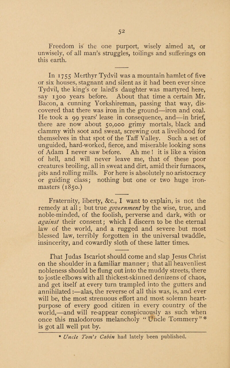 Freedom is the one purport, wisely aimed at, or unwisely, of all man’s struggles, toilings and sufferings on this earth. In 1755 Merthyr Tydvil was a mountain hamlet of five or six houses, stagnant and silent as it had been ever since Tydvil, the king’s or laird’s daughter was martyred here, say 1300 years before. About that time a certain Mr. Bacon, a cunning Yorkshireman, passing that way, dis¬ covered that there was iron in the ground—iron and coal. He took a 99 years’ lease in consequence, and—in brief, there are now about 50,000 grimy mortals, black and clammy with soot and sweat, screwing out a livelihood for themselves in that spot of the Taff Valley. Such a set of unguided, hard-worked, fierce, and miserable looking sons of Adam I never saw before. Ah me ! it is like a vision of hell, and will never leave me, that of these poor creatures broiling, all in sweat and dirt, amid their furnaces, pits and rolling mills. For here is absolutely no aristocracy or guiding class; nothing but one or two huge iron¬ masters (1850.) Fraternity, liberty, &c., I want to explain, is not the remedy at all; but true government by the wise, true, and noble-minded, of the foolish, perverse and dark, with or against their consent; which I discern to be the eternal law of the world, and a rugged and severe but most blessed law, terribly forgotten in the universal twaddle, insincerity, and cowardly sloth of these latter times. That Judas Iscariot should come and slap Jesus Christ on the shoulder in a familiar manner; that all heavenliest nobleness should be flung out into the muddy streets, there to jostle elbows with all thickest-skinned denizens of chaos, and get itself at every turn trampled into the gutters and annihilated :—alas, the reverse of all this was, is, and ever will be, the most strenuous effort and most solemn heart- purpose of every good citizen in every country of the world,—and will re-appear conspicuously as such when once this malodorous melancholy “Uncle Tommery”* is got all well put by. * Uncle To?ri's Cabin had lately been published.