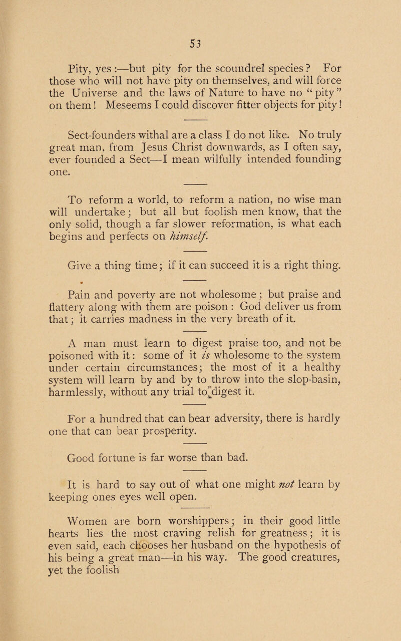 Pity, yes :—but pity for the scoundrel species? For those who will not have pity on themselves, and will force the Universe and the laws of Nature to have no “pity” on them! Meseems I could discover litter objects for pity! Sect-founders withal are a class I do not like. No truly great man, from Jesus Christ downwards, as I often say, ever founded a Sect—I mean wilfully intended founding one. To reform a world, to reform a nation, no wise man will undertake; but all but foolish men know, that the only solid, though a far slower reformation, is what each begins and perfects on himself. Give a thing time; if it can succeed it is a right thing. Pain and poverty are not wholesome; but praise and flattery along with them are poison : God deliver us from that; it carries madness in the very breath of it. A man must learn to digest praise too, and not be poisoned with it: some of it is wholesome to the system under certain circumstances; the most of it a healthy system will learn by and by to throw into the slop-basin, harmlessly, without any trial tef digest it. For a hundred that can bear adversity, there is hardly one that can bear prosperity. Good fortune is far worse than bad. It is hard to say out of what one might not learn by keeping ones eyes well open. Women are born worshippers; in their good little hearts lies the most craving relish for greatness; it is even said, each chooses her husband on the hypothesis of his being a great man—in his way. The good creatures, yet the foolish