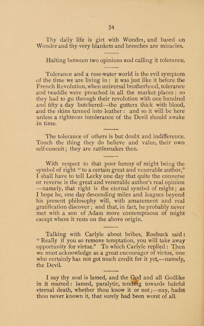 Thy daily life is girt with Wondei, and based on Wonder and thy very blankets and breeches are miracles. Halting between two opinions and calling it tolerance. Tolerance and a rose-water world is the evil symptom of the time we are living in : it was just like it before the French Revolution, when universal brotherhood, tolerance and twaddle were preached in all the market places ; so they had to go through their revolution with one hundred and fifty a day butchered—the gutters thick with blood, and the skins tanned into leather: and so it will be here unless a righteous intolerance of the Devil should awake in time. The tolerance of others is but doubt and indifference. Touch the thing they do believe and value, their own self-conceit; they are rattlesnakes then. With respect to that poor heresy of might being the symbol of right “ to a certain great and venerable author,” I shall have to tell Lecky one day that quite the converse or reverse is the great and venerable author’s real opinion —namely, that right is the eternal symbol of might; as I hope he, one day descending miles and leagues beyond his present philosophy will, with amazement and real gratification discover; and that, in fact, he probably never met with a son of Adam more contemptuous of might except where it rests on the above origin. Talking with Carlyle about bribes, Roebuck said : “ Really if you so remove temptation, you will take away opportunity for virtue.” To which Carlyle replied : Then we must acknowledge as a great encourager of virtue, one who certainly has not got much credit for it yet,—namely, the Devil. I say thy soul is lamed, and the God and all Godlike in it marred: lamed, paralytic, tending towards baleful eternal death, whether thou know it or not;—nay, hadst thou never known it, that surely had been worst of all.