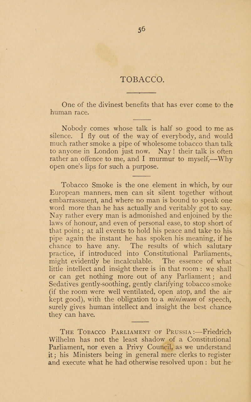 TOBACCO. One of the divinest benefits that has ever come to the human race. Nobody comes whose talk is half so good to me as silence. I fly out of the way of everybody, and would much rather smoke a pipe of wholesome tobacco than talk to anyone in London just now. Nay ! their talk is often rather an offence to me, and I murmur to myself,—Why open one’s lips for such a purpose. Tobacco Smoke is the one element in which, by our European manners, men can sit silent together without embarrassment, and where no man is bound to speak one word more than he has actually and veritably got to say. Nay rather every man is admonished and enjoined by the laws of honour, and even of personal ease, to stop short of that point; at all events to hold his peace and take to his- pipe again the instant he has spoken his meaning, if he chance to have any. The results of which salutary practice, if introduced into Constitutional Parliaments,, might evidently be incalculable. The essence of what little intellect and insight there is in that room : we shall or can get nothing more out of any Parliament; and Sedatives gently-soothing, gently clarifying tobacco smoke (if the room were well ventilated, open atop, and the air kept good), with the obligation to a minimum of speech, surely gives human intellect and insight the best chance they can have. The Tobacco Parliament of Prussia :—Friedrich Wilhelm has not the least shadow of a Constitutional Parliament, nor even a Privy Council, as we understand it; his Ministers being in general mere clerks to register and execute what he had otherwise resolved upon : but he-