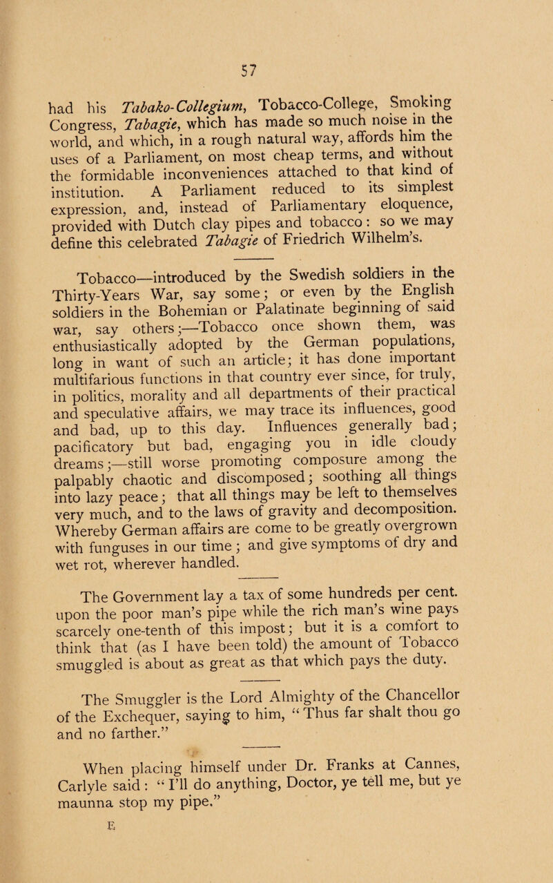 had his Tabako-Collegium, Tobacco-College, Smoking Congress, Tcibagie, which has made so much noise in the world, and which, in a rough natural way, affords him the uses of a Parliament, on most cheap terms, and without the formidable inconveniences attached to that kind of institution. A Parliament reduced to its simplest expression, and, instead of Parliamentary eloquence, provided with Dutch clay pipes and tobacco : so we may define this celebrated Tabagie of Friedrich Wilhelm’s. Tobacco—introduced by the Swedish soldiers in the Thirty-Years War, say some; or even by the English soldiers in the Bohemian or Palatinate beginning of said war, say others;—Tobacco once shown them, was enthusiastically adopted by the German populations, long in want of such an article; it has done important multifarious functions in that country ever since, for truly, in politics, morality and all departments of theii piactical and speculative affairs, we may trace its influences, good and bad, up to this day. Influences generally bad; pacificatory but bad, engaging you in idle cloudy dreams;—still worse promoting composure among . the palpably chaotic and discomposed; soothing all things into lazy peace; that all things may be left to themselves very much, and to the laws of gravity and decomposition. Whereby German affairs are come to be greatly overgrown with funguses in our time ; and give symptoms of dry and wet rot, wherever handled. The Government lay a tax of some hundreds per cent, upon the poor man’s pipe while the rich man s wine pays scarcely one-tenth of this impost; but it is a comloit to think that (as I have been told) the amount of Tobacco smuggled is about as great as that which pays the duty. The Smuggler is the Lord Almighty of the Chancellor of the Exchequer, saying to him, “ Thus far shalt thou go and no farther.” When placing himself under Dr. Franks at Cannes, Carlyle said : “ I’ll do anything, Doctor, ye tell me, but ye maunna stop my pipe.” E