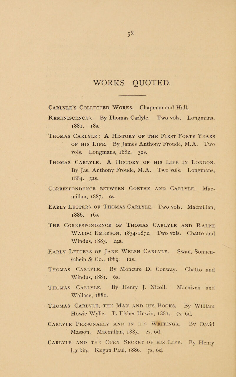 WORKS QUOTED. Carlyle’s Collected Works. Chapman and Hall. Reminiscences. By Thomas Carlyle. Two vols. Longmans, 1881. 18s. Thomas Carlyle: A History of the First Forty Years of his Life. By James Anthony Froude, M.A. Two vols. Longmans, 1882. 32s. Thomas Carlyle. A History of his Life in London. By Jas. Anthony Froude, M.A. Two vols, Longmans, 1884. 32s. Correspondence between Goethe and Carlyle. Mac¬ millan, 1887. 9s. Early Letters of Thomas Carlyle. Two vols. Macmillan, 1886. 16s. The Correspondence of Thomas Carlyle and Ralph Waldo Emerson, 1834-1872. Two vols. Chatto and Windus, 1883. 24s. Early Letters of Jane Welsh Carlyle. Swan, Sonnen- schein & Co., 18*89. I2S* Thomas Carlyle. By Moncure D. Conway. Chatto and Windus, 1881. 6s. Thomas Carlyle. Bv Henry J. Nieoll. Macniven and Wallace, 1881. Thomas Carlyle, the Man and his Books. By William Howie Wylie. T. Fisher Unwin, 1881. 7s. 6d. Carlyle Personally and in his Writings. By David Masson. Macmillan, 1885. 2s. 6d. Carlyle and the Open Secret of his Life. By Henry * v Larkin, Kegan Paul, 1886, 7s, 64,