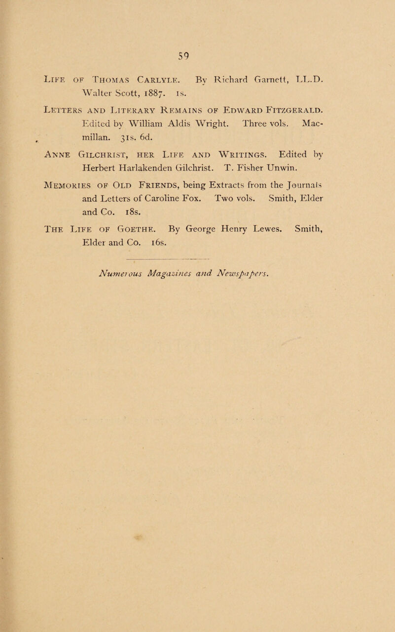 Life of Thomas Carlyle. Bv Richard Garnett, LL.D. Walter Scott, 1887. is. Letters and Literary Remains of Edward Fitzgerald. Edited by William Aldis Wright. Three vols, Mac¬ millan. 3is. 6d. Anne Gilchrist, her Life and Writings. Edited by Herbert Harlakenden Gilchrist. T. Fisher Unwin. Memories of Old Friends, being Extracts from the Journals and Letters of Caroline Fox. Two vols. Smith, Elder and Co. 18s. The Life of Goethe. By George Henry Lewes. Smith, Elder and Co. 16s. Numei ous Magazines and Newspapers.