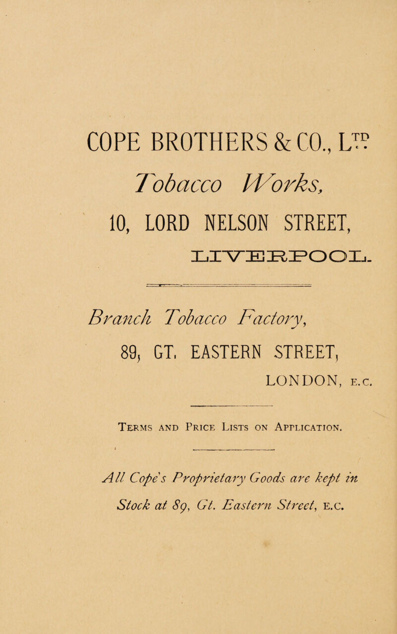 COPE BROTHERS & CO., L™ Tobacco IVorks, 10, LORD NELSON STREET, LIVERPOOL. Branch Tobacco Factory, 89, GT, EASTERN STREET, LONDON, e.c. Terms and Price Lists on Application. All Cope s Proprietary Goods are kept in Stock at 8p, Gt. Eastern Street, e.c.