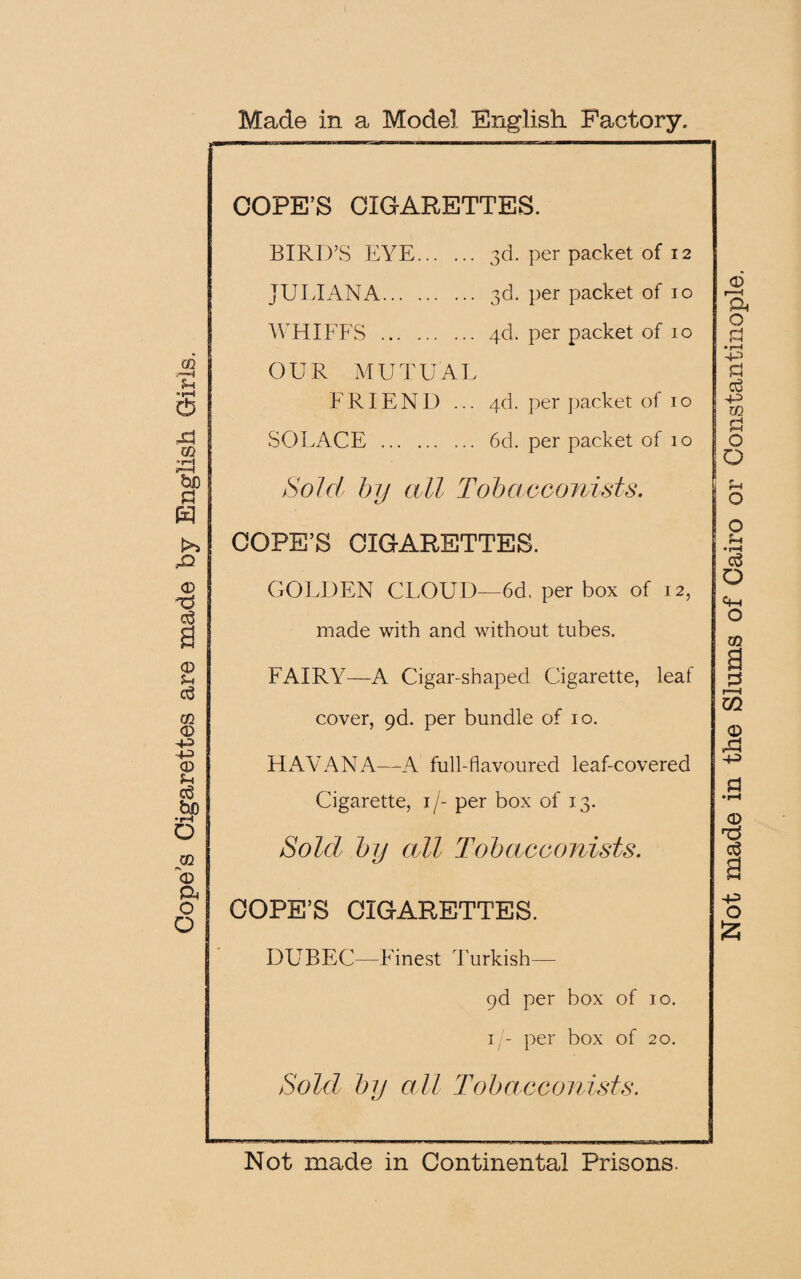 Cope’s Cigarettes are made by English Girls. Made in a Model English Factory. COPE’S CIGARETTES. BIRD’S EYE. 3d. per packet of 12 WHIFFS . 4d. per packet of 10 OUR MUTUAL FRIEND ... 4d. per packet of 10 SOEACE . 6d. per packet of 10 Sold by all Tobacconists. COPE’S CIGARETTES. GOLDEN CLOUD—6d, per box of 12, made with and without tubes. FAIRY—A Cigar-shaped. Cigarette, leaf cover, 9d. per bundle of 10. HAVANA—A full-flavoured leaf-covered Cigarette, 1/- per box of 13. Sold by all Tobacconists. COPE’S CIGARETTES. DUBEC—Finest Turkish— pd per box of 10. 1/- per box of 20. Sold by all Tobacconists. Not made in Continental Prisons. Not made in the Slums of Cairo or Constantinople.