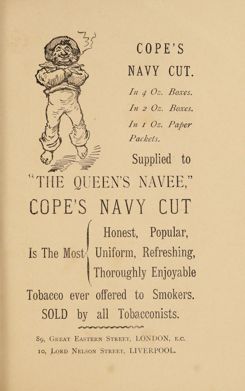 COPE'S NAVY COT. In 4 Os. Boxes. In 2 Os. Boxes. In i Os. Paper Packets. Supplied to THE QUEEN’S NAY EE,” COPE'S NAVY CUT ( Honest, Popular, Is The Most-1 Uniform, Refreshing, Thoroughly Enjoyable Tobacco ever offered to Smokers. SOLD by 89, Great Eastern Street, LONDON, e.c.