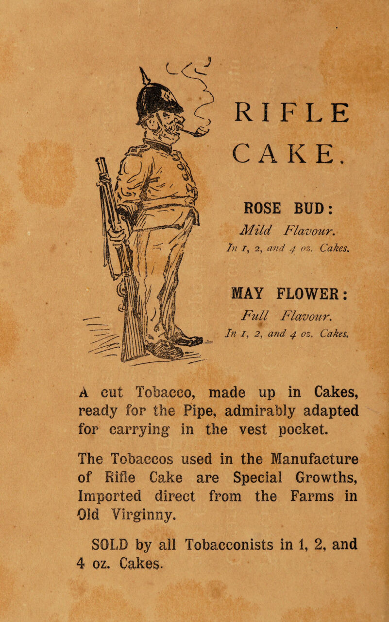 J RIFLE CAKE. ROSE BUD: Mild Flavour. Tn /, 2, and 4 oz. Cakes. MAY FLOWER: Full Flavour. In /, 2, awt/ ^ 02. Cakes. A cut Tobacco, made up in Cakes, ready for the Pipe, admirably adapted for carrying in the vest pocket. The Tobaccos used in the Manufacture of Rifle Cake are Special Growths, Imported direct from the Farms in Old Virginny. SOLD by all Tobacconists in 1, 2, and 4 oz. Cakes-