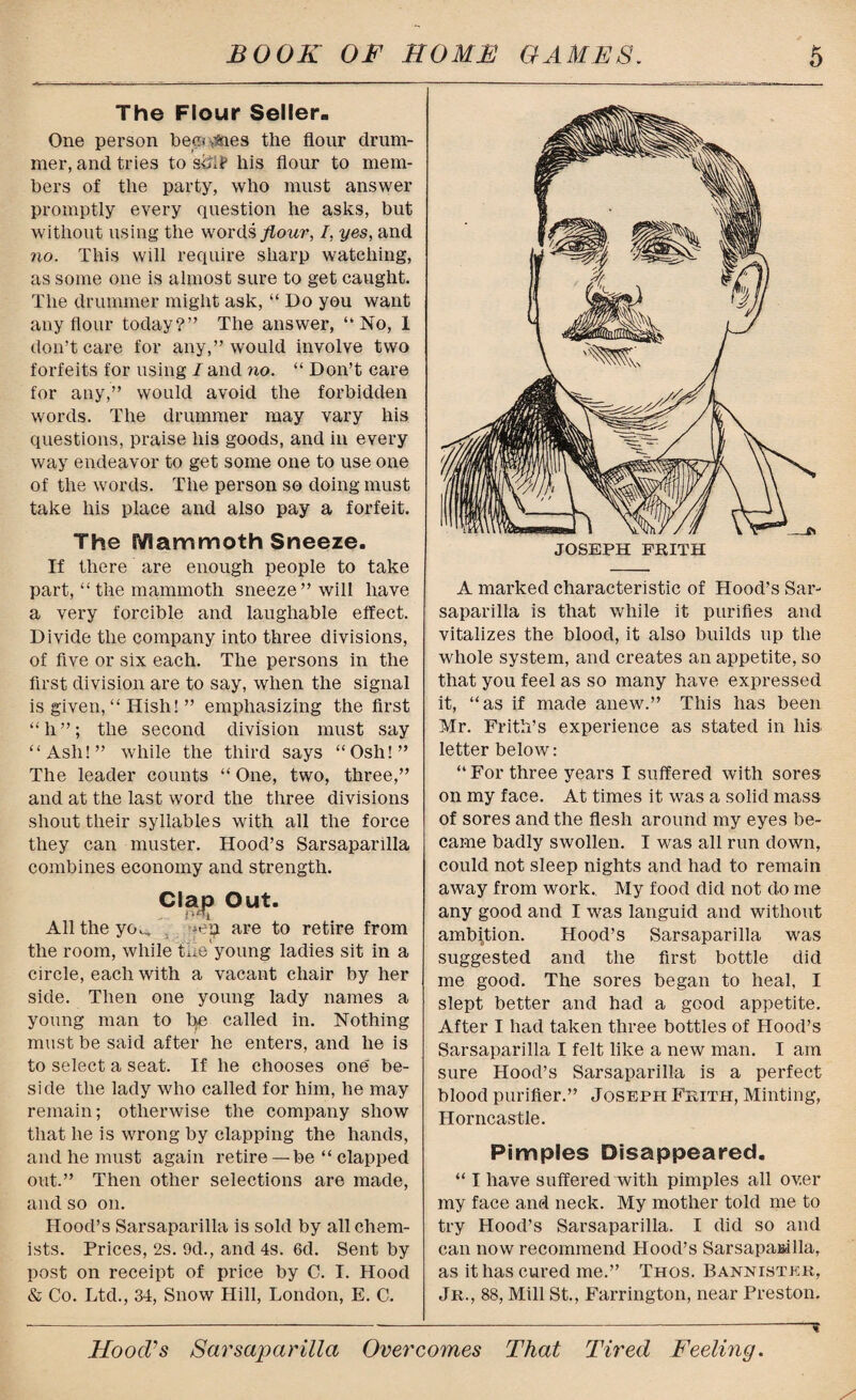 The Flour Seller. One person becomes the flour drum¬ mer, and tries to sdif his flour to mem¬ bers of the party, who must answer promptly every question he asks, but without using the words flour, I, yes, and no. This will require sharp watching, as some one is almost sure to get caught. The drummer might ask, “ Do you want any flour today?” The answer, “No, 1 don’t care for any,” would involve two forfeits for using I and no. “ Don’t care for any,” would avoid the forbidden words. The drummer may vary his questions, praise his goods, and in every way endeavor to get some one to use one of the words. The person so doing must take his place and also pay a forfeit. The Mammoth Sneeze. If there are enough people to take part, “ the mammoth sneeze’’will have a very forcible and laughable effect. Divide the company into three divisions, of live or six each. The persons in the first division are to say, when the signal is given, “ Hish! ” emphasizing the first “h”; the second division must say “Ash!” while the third says “Osh!” The leader counts “ One, two, three,” and at the last word the three divisions shout their syllables with all the force they can muster. Hood’s Sarsaparilla combines economy and strength. Clap Out. All the yoc, -eip. are to retire from the room, while the young ladies sit in a circle, each with a vacant chair by her side. Then one young lady names a young man to he called in. Nothing must be said after he enters, and he is to select a seat. If he chooses one be¬ side the lady who called for him, he may remain; otherwise the company show that he is wrong by clapping the hands, and he must again retire — be “ clapped out.” Then other selections are made, and so on. Hood’s Sarsaparilla is sold by all chem¬ ists. Prices, 2s. 9d., and 4s. 6d. Sent by post on receipt of price by C. I. Hood & Co. Ltd., 34, Snow Hill, London, E. C. A marked characteristic of Hood’s Sar¬ saparilla is that while it purifies and vitalizes the blood, it also builds up the whole system, and creates an appetite, so that you feel as so many have expressed it, “as if made anew.” This has been Mr. Frith’s experience as stated in liis letter below: “ For three years I suffered with sores on my face. At times it was a solid mass of sores and the flesh around my eyes be¬ came badly swollen. I was all run down, could not sleep nights and had to remain away from work.. My food did not do me any good and I was languid and without ambition. Hood’s Sarsaparilla was suggested and the first bottle did me good. The sores began to heal, I slept better and had a good appetite. After I had taken three bottles of Hood’s Sarsaparilla I felt like a new man. I am sure Hood’s Sarsaparilla is a perfect blood purifier.” Joseph Frith, Minting, Horncastle. Pimples Disappeared. “ I have suffered with pimples all ov.er my face and neck. My mother told me to try Hood’s Sarsaparilla. I did so and can now recommend Hood’s SarsapaEdlla, as it has cured me.” Thos. Bannister, Jr., 88, Mill St., Farrington, near Preston. 'I HoocVs Sarsaparilla Overcomes That Tired Feeling.