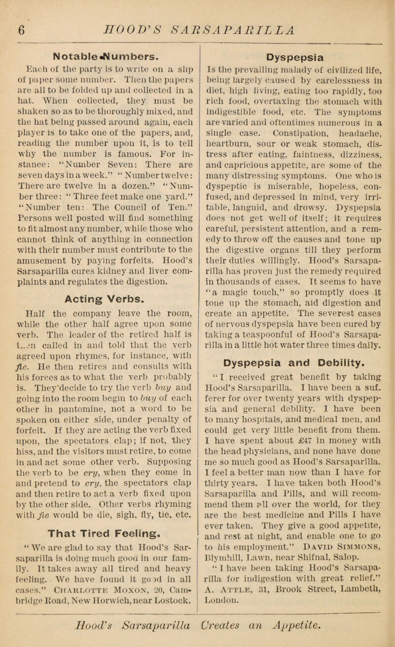 Notable «N umbers. Each of the party is to write on a slip of paper some number. Then the papers are all to be folded up and collected in a hat. When collected, they must be shaken so as to be thoroughly mixed, and the hat being passed around again, each player is to take one of the papers, and, reading the number upon it, is to tell why the number is famous. For in¬ stance: “Number Seven: There are seven days in a week.” “ Number twelve: There are twelve in a dozen.” “Num¬ ber three: “ Three feet make one yard.” “Number ten: The Council of Ten.” Persons well posted will find something to fit almost any number, while those who cannot think of anything in connection with their number must contribute to the amusement by paying forfeits. Hood’s Sarsaparilla cures kidney and liver com¬ plaints and regulates the digestion. Acting Verbs. Half the company leave the room, while the other half agree upon some verb. The leader of the retired half is L.en called in and told that the verb agreed upon rhymes, for instance, with fie. He then retires and consults with his forces as to what the verb probably is. They decide to try the verb buy and going into the room begin to buy of each other in pantomine, not a word to be spoken on either side, under penalty of forfeit. If they are acting the verb fixed upon, the spectators clap; if not, they hiss, and the visitors must retire, to come in and act some other verb. Supposing the verb to be cry, when they come in and pretend to cry, the spectators clap and then retire to act a verb fixed upon by the other side. Other verbs rhyming with fie would be die, sigh, fly, tie, etc. That Tired Feeling. “ We are glad to say that Hood’s Sar¬ saparilla is doing much good in our fam¬ ily. It takes away all tired and heavy feeling. We have found it go id in all cases.” Charlotte Moxon, 20, Cam¬ bridge Road, New Ilorwich, near Lostock. Dyspepsia Is the prevailing malady of civilized life, being largely caused by carelessness in diet, high living, eating too rapidly, too rich food, overtaxing the stomach with indigestible food, etc. The symptoms are varied and oftentimes numerous in a single case. Constipation, headache, heartburn, sour or weak stomach, dis¬ tress after eating, faintness, dizziness, and capricious appetite, are some of the many distressing symptoms. One who is dyspeptic is miserable, hopeless, con¬ fused, and depressed in mind, very irri¬ table, languid, and drowsy. Dyspepsia does not get well of itself; it requires careful, persistent attention, and a rem¬ edy to throw off the causes and tone up the digestive organs till they perform their duties willingly. Hood’s Sarsapa¬ rilla has proven just the remedy required in thousands of cases. It seems to have “a magic touch,” so promptly does it tone up the stomach, aid digestion and create an appetite. The severest cases of nervous dyspepsia have been cured by taking a teaspoonful of Hood’s Sarsapa¬ rilla in a little hot water three times daily. Dyspepsia and Debility. “ I received great benefit by taking Hood’s Sarsaparilla. I have been a suf¬ ferer for over twenty years with dyspep¬ sia and general debility. I have been to many hospitals, and medical men, and could get very little benefit from them. I have spent about £47 in money with the head physicians, and none have done me so much good as Hood’s Sarsaparilla. I feel a better man now than I have for thirty years. I have taken both Hood’s Sarsaparilla and Pills, and will recom¬ mend them pll over the world, for they are the best medicine and Pills I have ever taken. They give a good appetite, and rest at night, and enable one to go to his employment.” David Simmons, Blymhill, Lawn, near Shifnal, Salop. “ I have been taking Hood’s Sarsapa¬ rilla for indigestion with great relief.” A. Attle, 31, Brook Street, Lambeth, London.