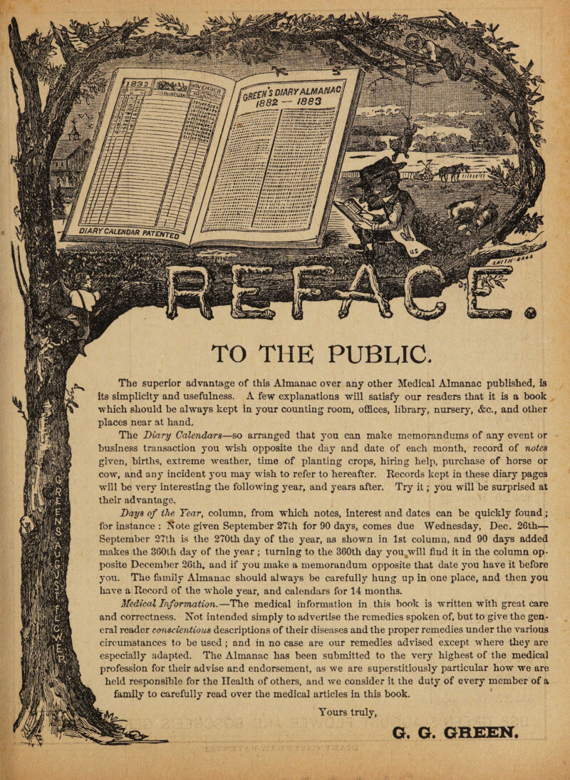 ,crNS DIARY ALMANAC, 1882 — W83 / wri;- li'tttvimuttitunii::**?*'-. '•ifitf ti!ltatt*>** t,r f\ IK * t fIJtritit »»• oa aatnarllt-J* JI ’ f HltHtltai II / >u:ifiitsu H«<* *tt!3!,{[ . 01ltotl3* J * It /-VAV/-.'.V.‘ '.'#»* f #f»*' *.■<«# '[l’;. <// • // iiMiMr*’., CJ* > < *»*U t!*4* ■*’ I in. MiMM, j I • ’ *'•••* ivtuill iff K‘-tS!ttl3tJ •'**' (I I ’W '*/>! lift ft tsrtu*'***9**1**:. q ill < //in ttiuiiutiit** a ml *0»i»,,'llv»:tstiu.-!lg4ll*IU‘n4** ft ml .// DIARY CALEHDniTRATim^iZ xM/rf* TO THE PUBLIC. The superior advantage of this Almanac over any other Medical Almanac published, is its simplicity and usefulness. A few explanations will satisfy our readers that it is a book which should be always kept in your counting room, offices, library, nursery, &c., and other places near at hand. The Diary Calendars—so arranged that you can make memorandums of any event or business transaction you wish opposite the day and date of each month, record of fiotas given, births, extreme weather, time of planting crops, hiring help, purchase of horse or cow, and any incident you may wish to refer to hereafter. Records kept in these diary pages will be very interesting the following year, and years after. Try it; you will be surprised at their advantage. Days of the Year, column, from which notes, interest and dates can be quickly found; for instance : Xote given September 27th for 90 days, comes due Wednesday, Dec. 26th— September 27th is the 270th day of the year, as shown in 1st column, and 90 days added makes the 300th day of the year ; turning to the 360th day you will find it in the column op¬ posite December 26th, and if you make a memorandum opposite that date you have it before you. The family Almanac should always be carefully hung up in one place, and then you have a Record of the whole year, and calendars for 14 months. Medical Information.—The medical information in this book is wrritten with great care and correctness. Xot intended simply to advertise the remedies spoken of, but to give the gen¬ eral reader conscientious descriptions of their diseases and the proper remedies under the various circumstances to be used ; and in no case are our remedies advised except where they are especially adapted. The Almanac has been submitted to the very highest of the medical profession for their advise and endorsement, as we are superstitiously particular how we are held responsible for the Health of others, and we consider it the duty of every member of a family to carefully read over the medical articles in this book. Yours truly, G. G. GREEN.