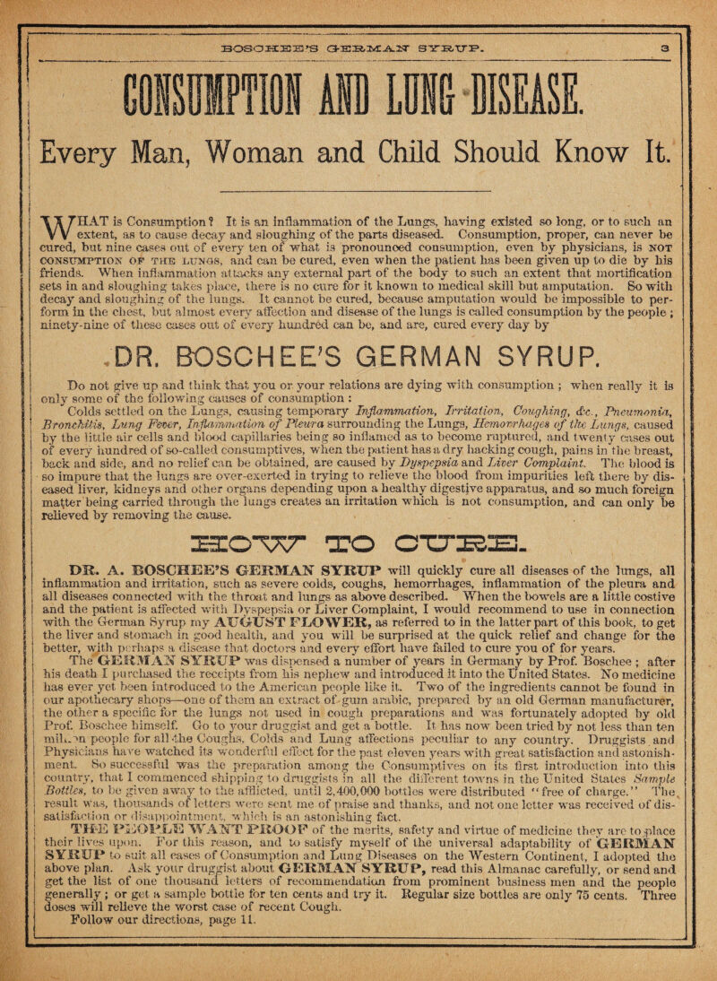 i Every Man, Woman and Child Should Know It. WHAT is Consumption ? It is an inflammation of the Lungs, having existed so long, or to such an extent, as to cause decay and sloughing of the parts diseased. Consumption, proper, can never be cured, but nine cases out of every ten of what is pronounced consumption, even by physicians, is not consumption of the lungs, and can be cured, even when the patient has been given up to die by his (friends. When inflammation attacks any external part of the body to such an extent that mortification sets in and sloughing takes place, there is no cure for it known to medical skill but amputation. So with decay and sloughing of the lungs. It cannot be cured, because amputation would be impossible to per¬ form in the chest, but almost every affection and disease of the lungs is called consumption by the people ; ninety-nine of these cases out of every hundred can be, and are, cured every day by DR. BOSCHEE'S GERMAN SYRUP. Do not give up and think that you or your relations are dying with consumption ; when really it is 1 i only some of the following causes of consumption : Colds settled on the Lungs, causing temporary Inflammation, Irritation, Coughing, &c., Pneumonia\ Bronchitis, Lung Frner, Inflammation of Pleura surrounding the Lungs, Hemorrhages of the Lungs, caused by the little air cells and blood capillaries being so inflamed as to become ruptured, and twenty cases out I of every hundred of so-called consumptives, w'hen the patient has a dry hacking cough, pains in the breast, back and side, and no relief can be obtained, are caused by Dyspepsia and Liver Complaint The blood is so impure that the lungs are over-exerted in trying to relieve the blood from impurities left there by dis- eased liver, kidneys and other organs depending upon a healthy digestive apparatus, and so much foreign matter being carried through the lungs creates an irritation which is not consumption, and can only be relieved by removing the cause. t * DE. A. IBOSCHJEE’S GERMAN SYRUP will quickly cure all diseases of the lungs, all inflammation and irritation, such as severe colds, coughs, hemorrhages, inflammation of the pleura and all diseases connected with the throat and lungs as above described. When the t>owels are a little costive and the patient is affected with Dyspepsia or Liver Complaint, I would recommend to use in connection with the German Syrup my AUGUST FLOWER, as referred to in the latter part of this book, to get the liver and stomach in good health, and you will be surprised at the quick relief and change for the better, with perhaps a disease that doctors and eveiy effort have failed to cure you of for years. The GERMAN SYRUP was dispensed a number of years in Germany by Prof. Eoschee ; after his death I purchased the receipts from his nephew and introduced it into the United States. No medicine has ever yet been introduced to the American people like it. Two of the ingredients cannot be found in our apothecary shops—one of them an extract of gum arable, prepared by an old German manufacturer, the other a specific for the lungs not used in cough preparations and was fortunately adopted by old Prof. Boschee himself. Go to your druggist and get a bottle. It has now been tried by not less than ten mihAn people for all 4he Coughs, Colds and Lung affections peculiar to any country. Druggists and Physicians have watched its wonderful effect for the past eleven years with great satisfaction and astonish¬ ment. So successful was the preparation among the Consumptives on its first introduction Into this country, that I commenced shipping to druggists in all the different towns in the United States Sample Bottles, to be given away to the afflicted, until 2.400,000 bottles were distributed “free of charge.” The result was, thousands of letters were sent me of praise and thanks, and not one letter was received of dis¬ satisfaction or disappointment, which is an astonishing fact. THKE PIvOPJLIS WANT PROOF of the merits, safety and virtue of medicine they are to place their lives upon. For this reason, and to satisfy myself of the universal adaptability of GERMAN SYRUP to suit all eases of Consumption and Lun g Diseases on the Western Continent , I adopted the above plan. Ask your druggist about GERMAN SYRUP, read this Almanac carefully, or send and get the list, of one thousand letters of recommendation from prominent business men and the people generally ; or get a sample bottle for ten cents and try it. Regular size bottles are only 75 cents. Three doses will relieve the worst case of recent Cough. Follow our directions, page 11. !