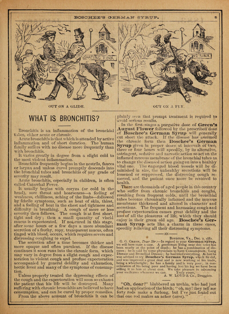 OUT ON A GLIDE. WHAT iS BRONCHITIS? Bronchitis is an inflammation of the bronchial tubes, either acute or chronic. Acute bronchitis is that which is attended by active inflammation and of short duration. The human family suffers with no disease more frequently than with bronchitis. It varies greatly in degree from a slight cold to the most violent inflammation. Bronchitis frequently begins in the nostrils, fauces or larynx and unless cured promptly descends into the bronchial tubes and bronchitis of any grade of severity may result. Acute bronchitis, especially in children, is often called Catarrhal Fever. It usually begins with coryza (or cold in the head), sore throat and hoarseness—a feeling of weakness, chilliness, aching of the limbs—followed by febrile symptoms, such as heat of skin, thirst, and a feeling of heat in the chest and tightness and difficulty in breathing. A cough of more or less severity then follows. The cough i3 at first short, tight and dry ; then a small quantity of viscid mucus is expectorated. If not cured in this stage, after some hours or a few days a more abundant secretion of a frothy, ropy, transparent mucus, often tinged with blood, occurs, which requires severe and distressing coughing to expel. The secretion after a time becomes thicker and more opaque and often purulent. If the disease continues it soon runs into the chronic form, which may vary in degree from a slight cough and expec¬ toration to violent cough and profuse expectoration accompanied by general debility and exhaustion, hectic fever and many of the symptoms of consump¬ tion. Unless properly treated the depressing effects of the cough and the expectoration will soon so exhaust the patient that his life will be destroyed. Many suffering with chronic bronchitis are believed to have consumption, and can be cured by proper remedies. From the above account of bronchitis it can be ON A FLY. plainly seen that prompt treatment is required to avoid serious results. In the first stages a purgative dose of Green’s August Flower followed by the prescribed dose of Boscliee’s German Syrup will generally cut short the attack. If the disease has assumed the chronic form then Bopcliee’s German Syrup given in proper doses at intervals of two, three or four hours will speedily, by its alterative, astringent, sedative and narcotic action so act on the inflamed mucous membrane of the bronchial tubes as to change the diseased action going on into a healthy vital one. The engorged blood vessels will be di¬ minished in size, the unhealthy secretions will be levSsened or suppressed, the distressing cough re¬ moved, and the patient once more be restored to health. There are thousands of aged people in this country who suffer from chronic bronchitis and coughs, resulting from frequent colds, until the bronchial tubes become chronically inflamed and the mucous membrane thickened and altered in character and secretions. The frequent and hamissiiig cough and profuse expectoration causes great debility and the loss of all the pleasures of life, which they should enjoy in their green old age. Bosehee’s Ger¬ man Syrup acts like a charm in these cases, speedily relieving all their distressing symptoms. -:o:- Boydton, Va., Dec. 7, 1881. G. G. Green, Dear Sir:—In regard to your German Syrup, we will here state a case. A gentleman living near this town has been nearly at the point of death; he has a combination of dis¬ eases ; he is said by some physicians to have Consumption, Lung Disease and Bronchial Disease; he had tried everything. At last he was advised to try lioschee’s German Syrup, which lie did, and was improved a great deal and is now working at his trade, being a wheelwright; he has a family and is very poor; in con¬ sideration of his being poor and having lost his leg we have been selling it to him at about cost. We take pleasure in advancing your medicines whenever we can. Truly yours, A. W. LOYD & Co., Druggists. “Oh, dear!” blubbered an urchin, who had just had an application of the birch; “oh, my! they tell me forty rods make a furlong, but I’ve just found out that one rod makes an acher (acre).”