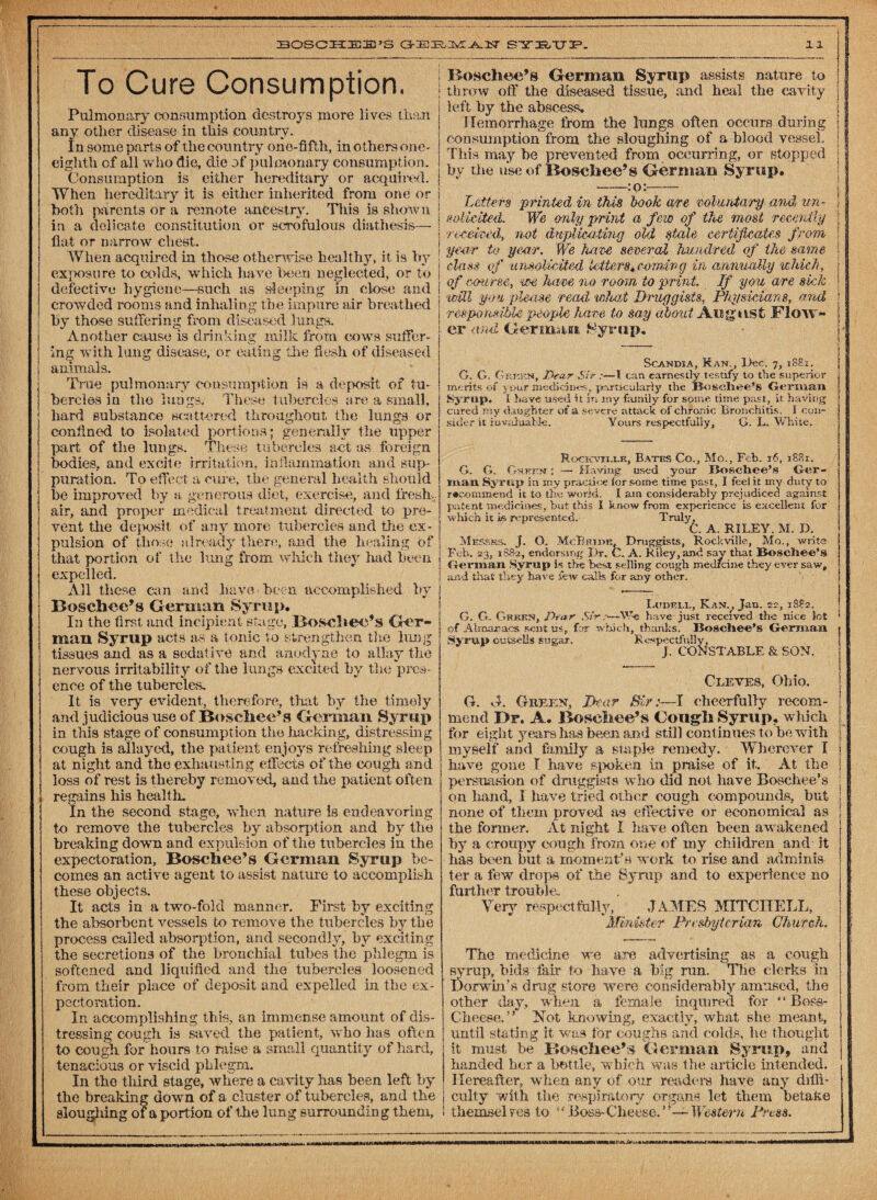 To Cure Consumption. Pulmonary consumption destroys more lives than any other disease in this country. In some parts of the country one-fifth, in others one- eighth of all who die, die of pulmonary consumption. Consumption is either hereditary or acquired. When hereditary it is either inherited from one or both parents or a remote ancestry. This is shown in a delicate constitution or scrofulous diathesis— flat or narrow chest. When acquired in those otherwise healthy, it is by exposure to colds, which have been neglected, or to defective hygiene—such as sleeping in close and crowded rooms and inhaling the impure air breathed hy those suffering from diseased lungs. Another cause is drinking milk from cows suffer¬ ing with lung disease, or eating the flesh of diseased animals. True pulmonary consumption is a deposit of tu¬ bercles in the lungs. These tubercles are a small, hard substance scattered throughout the lungs or confined to isolated portions; generally the upper part of the lungs. These tubercles act as foreign bodies, and excite Irritation, inflammation and sup¬ puration. To effect a cure, the general health should be improved by a generous diet, exercise, and fresh- air, and proper medical treatment directed to pre¬ vent the deposit of any more tubercles and the ex¬ pulsion of those already there, and the healing of that portion of the lung from which they had been expelled. All these can and have been accomplished by Boschee’s German Syrup. In the first and incipient stage, Boscliec’s Ger¬ man Syrup acts a-s a tonic to strengthen the lung tissues and as a sedative and anodyne to allay the nervous irritability of the lungs excited by the pres¬ ence of the tubercles. It is very evident, therefore, that by the timely and judicious use of Boschee’s German Syrup in this stage of consumption the hacking, distressing cough is allayed, the patient enjoys refreshing sleep at night and the exhausting effects of the tough and loss of rest is thereby removed, and the patient often regains his health. In the second stage, when nature is endeavoring to remove the tubercles by absorption and by the breaking down and expulsion of the tubercles in the expectoration, Bosch ee’8 German Syrup be¬ comes an active agent to assist nature to accomplish these objects. It acts in a two-fokl manner. First by exciting the absorbent vessels to remove the tubercles hy the process called absorption, and secondly, hy exciting the secretions of the bronchial tubes the phlegm is softened and liquified and the tubercles loosened from their place of deposit and expelled in the ex¬ pectoration. In accomplishing this, an immense amount of dis¬ tressing cough is saved the patient, who has often to cough for hours to raise a small quantit y of hard, tenacious or viscid phlegm. In the tliird stage, where a ca vity has been left by the breaking down of a cluster of tubercles, and the sloughing of a portion of the lung surrounding them. Boschee’s German Syrup assists nature to I throw off the diseased tissue, and heal the cavity 1 left by the abscess. 1 Hemorrhage from the lungs often occurs during I consumption from the sloughing of a blood vessel, 1 This may he prevented from occurring, or stopped 1 by die use of Boschee’s German Syrup. -:o:- Letters printed in this book evre voluntary and un - ! solicited. We only print a few of the most recently 1 -received, not duplicating old stale certificates from ! year to year. We have several hundred of the same j class of unsolicited letters* comivg in annually which, of course* we have no room\ to print. If you are sick will you please read what Druggists, Physicians, and responsible people have to say about. August Flow¬ er and German Syrup, Scandia, Ran,, Dec. 7, 1881. G. G. G rkkn, Dear Sir :—I can earnestly testify to the superior merits of your medicines, particularly the Boschee’s German Syrup. 11 have used it in my family for some time past, it having cured ray daughter of a severe attack of chronic Bronchitis. I con¬ sider it invaluable. Yours respectfully, G. L. White. Rocxcvii.i.k, Bates Co., Mo., Feb. 16, 1881. G. G. Green : — Having used your Bogchee’s Ger¬ man Syrup in my practice for some time past, I feel it my duty to recommend it to the world. I am considerably? prejudiced against patent medicines, but this I know from experience is excellent for which it isrepresented. Truly, C. A. RILEY. M. D. Messrs. J. O. McBride, Druggists, Rockville, Mo., write Feb. 23, 1882, endorsing Dr. C. A. Riley, and say that Boschee’s Gorman Syrup is the best selling cough medreine they ever saw, and that they have few calls for any other. Ludell, Kanv Jan. 22, 1882. G. G. Green, Dear Sir;—We have just received the nice lot of Almanacs sent us, for which, thanks'. lioscliee’s Gorman Syrup outsells sugar. Respectfully, J. CONSTABLE & SON. Cleves, Ohio. G. G. Green, Dear Sir:-—I cheerfully recom- | mend Dr. A. Boschee’s Gough Syrup, which l for eight years has been and still cont inues to be with [ myself and family a staple remedy. Wherever I have gone I have spoken in praise of it. At the persuasion of druggists who did not. have Boschee’s ; on hand, 1 have tried other cough compounds, but none of them proved as effecti ve or economical as the former. At night I have often been awakened by a eroupy cough from one of my children and it has been but a moment’s work to rise and adminis¬ ter a few drops of the Syrup and to experience no further trouble. Very respect fully, JAMES MITCHELL, Minister Presbyterian Church. The medicine we are advertising as a cough syrup, bids fair to have a big run. The clerks in j Dorwin’s drug store were considerably amused, the other day, when a female inquired for “ Bos-s- ; Cheese.” Not knowing, exactly, what she meant, until stating it was far coughs and colds, he thought it must be Boschee’s German Syrup, and handed her a bottle, which was the article intended. Hereafter, when any of our readers have any diffi- ! culty with the respiratory organs let them betake 1 themselves to “Boss-Cheese.’i-—Western Press.