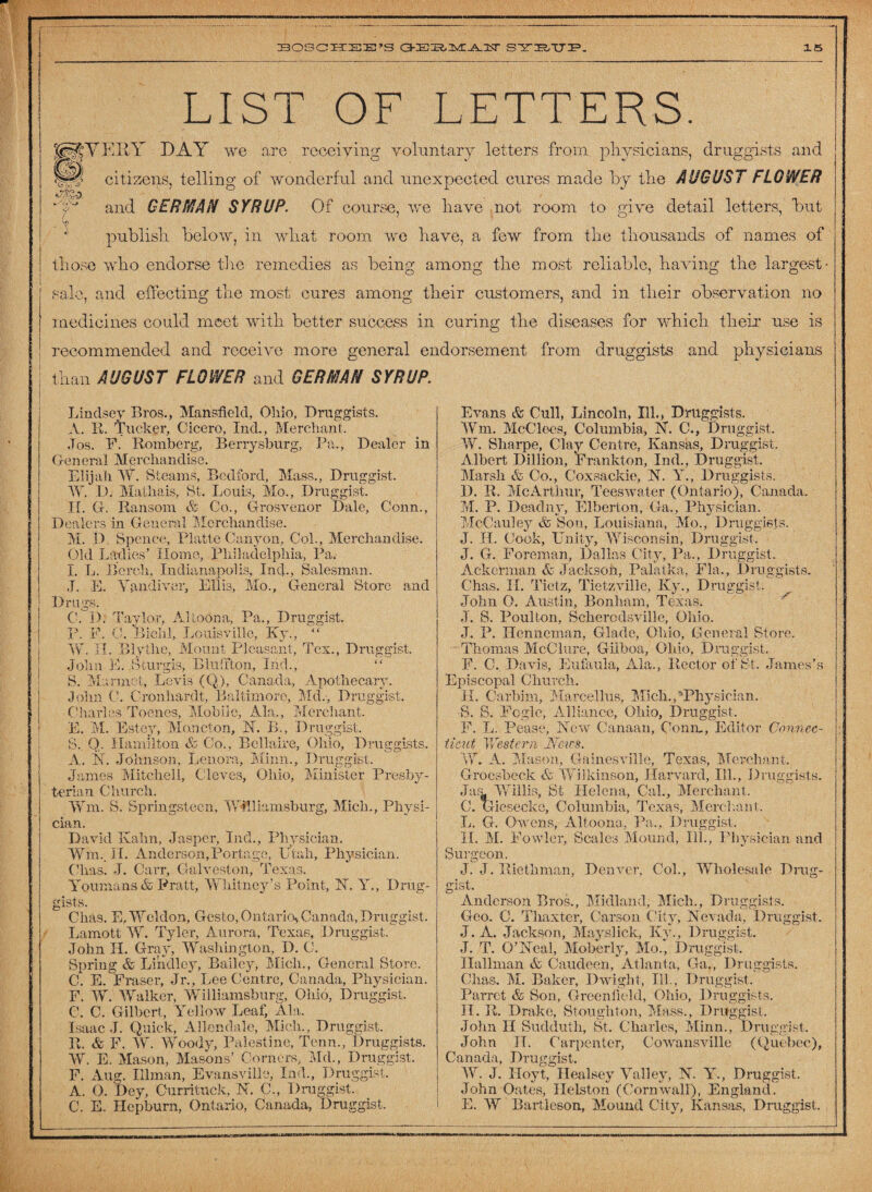 LIST OF LETTERS. |§tYE IIY DAY we are receiving voluntary letters from physicians, druggists and ffli citizens, telling of wonderful and unexpected cures made by the AUGUST FLOWER • T and GERMAN SYRUP. Of course, we have not room to give detail letters, but publish below, in what room we have, a few from the thousands of names of those who endorse the remedies as being among the most reliable, having the largest- f sale, and effecting the most cures among their customers, and in their observation no i medicines could meet with better success in curing the diseases for which their use is recommended and receive more general endorsement from druggists and physicians than AUGUST FLOWER and GERMAN SYRUP. Lindsey Bros., Mansfield, Ohio, Druggists. A. It. Tucker, Cicero, Ind., Merchant. Jos. F. Romberg, Berrysburg, Pa., Dealer in General Merchandise. Elijah W. Steams, Bedford, Mass., Druggist. W. D. Mathais, St. Louis, Mo., Druggist. II. G. Ransom & Co., Grosvenor Dale, Conn., Dealers in General Merchandise. M. D. Spence, Platte Canyon, Col., Merchandise. Old Ladies' Home, Philadelphia, Pa. I. L. Beroh. Indianapolis, Inc]., Salesman. J. E. Vandiver, Ellis, Mo., General Store and Drugs. CAD; Taylor, Altoona, Pa., Druggist. P. F. 0. Bieh!, Louisville, Ky., “ W. II. Blytlie, Mount Pleasant, Tex., Druggist. John E. Sturgis, Blirffton, Ind., “ S. Marmot, Levis (Q), Canada, Apothecary. John C. Cronhardt, Baltimore, Md., Druggist. Charles Toenes, Mobile, Ala., Merchant. E. M. Estey, Moncton, N. B., Druggist. S. Q. Hamilton & Co., Bellaire, Ohio, Druggists. A. 1ST. Johnson, Lenora, Minn., Druggist. James Mitchell, Cloves, Ohio, Minister Presby¬ terian Church. Wm, S. Springsteen. Williamsburg, Midi., Physi¬ cian. David Kahn, Jasper, Ind., Physician. Wm.. IL Anderson,Portage, Utah, Physician. Clias. J. Carr, Galveston, Texas. Youmans & Pratt, Whitney ’s Point, N. Y., Drug¬ gists. Clias. E, Weldon, Gesto, Ontario, Canada, Druggist. Lamott W. Tyler, Aurora, Texas, Druggist. John IL Gray, Washington, D. C. Spring & Lindlcy, Bailey, Midi., General Store. C. E. Fraser, Jr., Lee Centre, Canada, Physician. F. W. Walker, Williamsburg, Ohio, Druggist. C. C. Gilbert, Yellow Leaf, Ala. Isaac J. Quick, Allendale, Midi., Druggist. R. & F. W. Woody, Palestine, Tcnn., Druggists. W. E. Mason, Masons’ Corners, Md., Druggist, F. Aug. Illman, Evansville, Ind., Druggist, A. O. Dey, Currituck, N. C., Druggist. C. E. Hepburn, Ontario, Canada, Druggist. Evans & Cull, Lincoln, Ill., Druggists. Wm. McClecs, Columbia, M. C., Druggist. W. Sharpe, Clay Centre, Kansas, Druggist. Albert Dillion, Frankton, Ind., Druggist. Marsh & Co., Coxsackie, N. Y., Druggists. D. R, McArthur, Teeswater (Ontario), Canada. M. P. Deadny, Elbert on, Ga., Physician. McCauley & Son, Louisiana, Mo., Druggists. J. H. Cook, Unity, Wisconsin, Druggist, J. G. Foreman, Dallas City, Pa., Druggist. Ackerman & Jackson, Palatka, Fla,, Druggists. Chas. II. Tietz, Tietzville, Ky., Druggist. John O. Austin, Bonham, Texas. J. S. Poulton, Scherodsville, Ohio. J. P. Hcnncman, Glade, Ohio, General Store. Thomas McClure, Giiboa, Ohio, Druggist F. C. Davis, Eufaula, Ala., Rector of St. James’s Episcopal Church. IL Carbim, Marcellus, Mich.^Physician. •S. S. Fogle, Alliance, Ohio, Druggist, F. L. Pease, New Canaan, Conn,, Editor Connec¬ ticut Western Weirs. W. A. Mason, Gainesville, Texas, Merchant Groesbeek & Wilkinson, Harvard, Ill., Druggists. Ja& Willis, St Helena, Cal., Merchant, C. Giesecke, Columbia, Texas, Merchant. L. G. Owens, Altoona, Pa,, Druggist, II. M. Fowler, Scales Mound, Ill., Physician and Surgeon. J. J. Riethman, Denver, Col., Wholesale Drug¬ gist, Anderson Bros., Midland, Mich., Druggists. Geo. C. Thaxter, Carson City, Nevada, Druggist. J. A. Jackson, Mayslick, Ky., Druggist. J. T. O’Neal, Moberly, Mo., Druggist, Hallman & Caudeeii, Atlanta, Ga., Druggists. Chas. M. Baker, Dwight, Ill., Druggist. Parret & Son, Greenfield, Ohio, Druggists. II. R. Drake, Stoughton, Mass., Druggist. John II Sudduth, St. Charles, Minn., Druggist, John II. Carpenter, Cowansville (Quebec), Canada, Druggist. IV. J. Hoyt, Healsey Valley, N. Y., Druggist. John Oates, Helston (Cornwall), England. E. W Bartleson, Mound City, Kansas, Druggist.