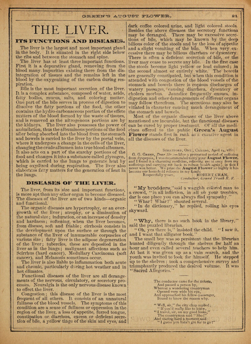 GREEK’S -A-TTG-TTST PLOWER. 21 THE LIVER. ITS FUNCTIONS AND DISEASE®. The liver is the largest and most important gland in the body. It is situated in the right side below the ribs and between the stomach and spine. The liver has at least three important functions. First it is a depurative gland, removing from the blood many, impurities existing there from the dis¬ integration of tissues and the remains left in the blood by the oxygenizing of the carbon during res¬ piration. Bile is the most important secretion. of the liver. It is a complex substance, composed of water, acids, fatty bodies, mucus, salts, and coloring matter. One part of the bile serves in process of digestion to dissolve the fatty portions of the food, the other contains the hydro-carbonaceous portion of the effete matters of the blood formed by the waste of tissues, and is removed as the nitrogenous portions are by the kidneys. The liver also possesses the power of assimilation, thus the albuminous portions of the food after being absorbed into the blood from the stomach and bowels is carried to the liver by the portal vein, where it undergoes a change in the cells of the liver, changingthe crude albumen into true blood albumen. It also acts on a part of the starchy portions of the food and changes it into a substance called glycogen, which is carried to the lungs to generate heat by being oxydizcd during respiration. The liver also elaborates fatty matters for the generation of beat in the lungs. DISEASE® OF THE LIVEM. The liver, from its size and important functions, is more apt than any other organ to become diseased. The diseases of the liver are of two kinds—organic and functional. The organic diseases are hypertrophy, or an over¬ growth of the liver ; atrophy, or a diminution of the natural size ; induration, or an increase of density and hardness; softening, when the liver becomes, from disease, soft and friable; cirrhosis consists in the development upon the surface or through the substance of the liver of innumerable corpuscles of various size ; fatty liver is the adipose degeneration of the liver; tubercles, these are deposited in the liver as in the lungs; malignant affections such as Scirrhus (hard cancer), Medullary Carcinoma (soft cancer), and Melanosis sometimes occur. The liver is also liable to inflammation both acute and chronic, particularly during hot weather and in hot climates. Functional diseases of the liver are all derange¬ ments of the nervous, circulatory, or secretory pro¬ cesses. Neuralgia is the only nervous disease known to effect the liver. Congestion ; this disease of the liver is the most frequent of all others. It consists of an unnatural fullness of the blood vessels. The symptoms of this condition are a sense of fullness or oppression in the region of the liver, a loss of appetite, furred tongue, constipation or diarrhoea, excess or deficient secre¬ tion of bile, a yellow tinge of the skin and eyes, and dark coffee colored urine, and light colored stools. Besides the above diseases the secretory functions may be deranged. There may be excessive secre¬ tions of bile, which may be known by the deep bilious color of the stools and by the loss of appetite and a slight vomiting of the bile. When very ex¬ cessive there may be bilious diarrhoea or dysentery. There is often a deficient secretion of bile, or the liver may cease to secrete any bile. In the first case the stools become light yellow or lead colored ; in the second almost or entirely white. The bowels are generally constipated, but when this condition is attended with congestion of the blood vessels of the stomach and bowels there is copious discharges of watery passages, causing diarrhoea, dysentery or cholera morbus. Jaundice frequently ensues, in¬ digestion and other derangements' of different organs may follow therefrom. The secretions may also be vitiated in character causing much derangement of the stomach and bowels. Most of the organic diseases of the liver above mentioned are incurable, but the functional diseases can be cured by proper treatment. Of all the medi¬ cines offered to the public Oreen’s August Flower stands first in rank as a curative agent in all the diseases of the liver. Stratford, Otoe, Canada, April 14, 1S82. G. G. Gref.n, Dear Sir ;—After a protracted period of suffering from dyspepsia, I was recommended to .try your August Iflaower, and I found it a charming medicine, relieving, me at once from my sufferings and carrying mi back to robust- health again ; in fact I never was better. We prize the August Mower so highly it has become our household reliance in my family Respectfully yours, ROBERT CRAN, Conductor, Grand Trunk R. R. ■ “ My brodders,” said a waggish colored man to a crowd, “in all infliction, in ail oh your troubles, dar is one place you can always find sympathy. “Whar? Whar ?” shouted several. “In de dictionary,” he replied, rolling his eyes skyward. “ Why, there is no such hook in the library, ” said the puzzled librarian. “Oh, yes there is,” insisted the child. “I saw it, and I want that alligator hook. ’ ’ The small hoy was so persistent that the librarian hunted diligently through the shelves for half an hour and even called several teachers to help him. At last it was given up as a vain search, and the youth was invited to look for himself. He stepped up to the shelves ; took a comprehensive survey and triumphantly produced the desired volume. It was “ Sacred Allegories. ” 'The conductor came for the tickets, And passed a person by. Whereat a wondering countryman Opened very wide his eye, And approached his fellow-passenger, Bound to know the reason why. “ Well, sir, the city chap replied; “ If you’d really like to know, “ I travel, sir, on my good looks, The countryman said  Sho 1 And staring hard a moment said :