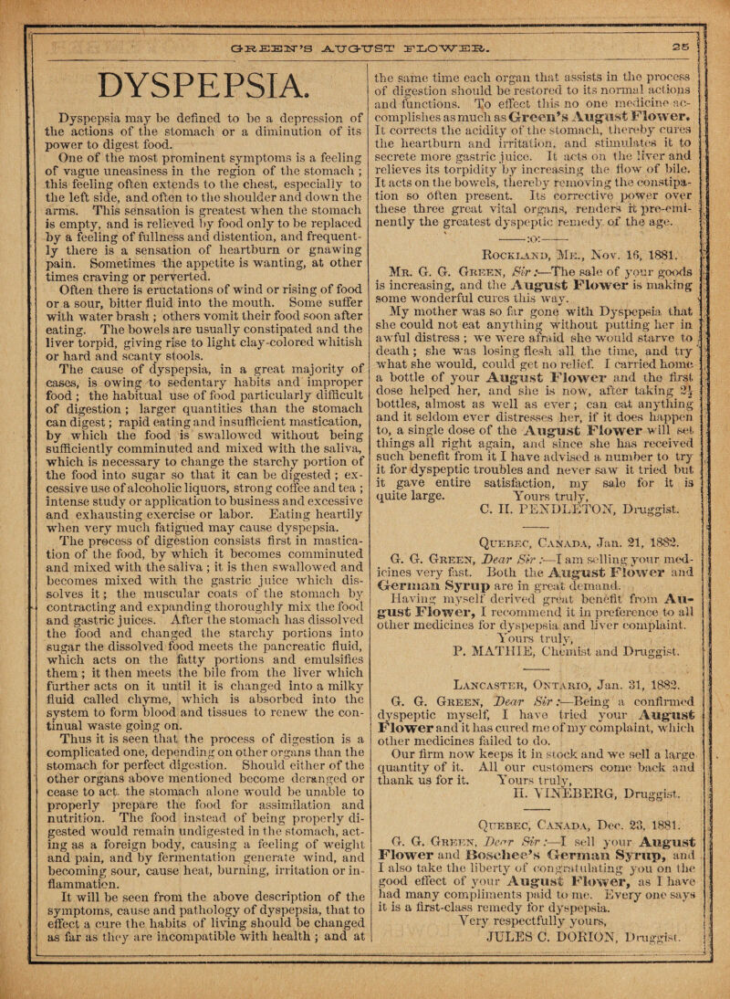-3 DYSPEPSIA. Dyspepsia may be defined to be a depression of the actions of the stomach or a diminution of its power to digest food. One of the most prominent symptoms is a feeling of vague uneasiness in the region of the stomach ; this feeling often extends to the chest, especially to the left side, and often to the shoulder and down the arms. This sensation is greatest when the stomach is empty, and is relieved by food only to be replaced by a feeling of fullness and distention, and frequent¬ ly there is a sensation of heartburn or gnawing pain. Sometimes the appetite is wanting, at other times craving or perverted. Often there is eructations of wind or rising of food or a sour, bitter fluid into the mouth. Some suffer with water brash ; others vomit their food soon after eating. The bowels are usually constipated and the liver torpid, giving rise to light clay-colored wiiitish or hard and scanty stools. The cause of dyspepsia, in a great majority of cases, is owing to sedentary habits and improper food ; the habitual use of food particularly difficult of digestion ; larger quantities than the stomach can digest; rapid eating and insufficient mastication, by which the food is swallowed without being sufficiently comminuted and mixed with the saliva, which is necessary to change the starchy portion of the food into sugar so that it can be digested ; ex¬ cessive use of alcoholic liquors, strong coffee and tea ; intense study or application to business and excessive and exhausting exercise or labor. Eating heartily when very much fatigued may cause dyspepsia. The process of digestion consists first in mastica¬ tion of the food, by which it becomes comminuted and mixed with the saliva ; it is then swallowed and becomes mixed with the gastric juice which dis¬ solves it; the muscular coats of the stomach, by contracting and expanding thoroughly mix the food and gastric juices. After the stomach has dissolved the food and changed the starchy portions into sugar the dissolved food meets the pancreatic fluid, which acts on the fatty portions and emulsifies them ; it then meets the bile from the liver which further acts on it until it is changed into a milky fluid called chyme, which is absorbed into the system to form blood and tissues to renew the con¬ tinual waste going on. Thus it is seen that the process of digestion is a complicated one, depending on other organs than the stomach for perfect digestion. Should either of the other organs above mentioned become deranged or cease to act the stomach alone would be unable to properly prepare the food for assimilation and nutrition. The food instead of being properly di¬ gested would remain undigested in the stomach, act¬ ing as a foreign body, causing a feeling of weight and pain, and by fermentation generate wind, and becoming sour, cause heat, burning, irritation or in¬ flammation. It will be seen from the above description of the symptoms, cause and pathology of dyspepsia, that to effect a cure the habits of living should be changed as far as they are incompatible with health ; and at the same time each organ that assists in the process of digestion should be restored to its normal actions and functions. To effect this no one medicine ac¬ complishes as much as Green’s August Flo wer® It corrects the acidity of the stomach, thereby cures the heartburn and irritation, and stimulates it to secrete more gastric juice. It acts on the liver arid relieves its torpidity by increasing the flow of bile. It acts on the bowels, thereby removing the constipa¬ tion so Often present. Its corrective power over these three great vital organs, renders ft pre-emi¬ nently the greatest dyspeptic remedy of the age. Rockland, Me,, Nov. 18, 1881. Mr. G. G. Greek, Sir:—The sale of your goods is increasing, and the August Flower is making- some wonderful cures this way. My mother was so far gone with Dyspepsia that she could not eat anything without putting her in awful distress ; we were afraid she would starve to death ; she was losing flesh all the time, and try what she would, could get no relief. I carried home a bottle of your August Flower and the first dose helped her, and she is now, after taking 2.1 bottles, almost as well as ever; can eat anything and it seldom ever distresses her, if it does happen to, a single dose of the August Flower will set tilings all right again, and since she has received such benefit from it I have advised a number to try it for dyspeptic troubles and never saw it tried but it gave entire satisfaction, my sale for it is quite large. Yours truly, C. II. PENDLETON, Druggist. Quebec, Canada, Jan. 21, 1882. G. G. Greek, Dear Sir I am selling your med¬ icines very fist. Both the August Flower and German Syrup are in great demand. Having myself derived great benefit from Au¬ gust Flower, I recommend it in preference to all other medicines for dyspepsia and liver complaint. Yours truly, P. MATHIE, Chemist and Druggist. Lancaster, Ontario, Jan. 81, 1882. G. G. Green, Dear Sir:—Being a confirmed dyspeptic myself, I have tried your August Flower and it lias cured me of my complaint, which other medicines failed to do. Our firm now keeps it in stock and we sell a large quantity of it. All our customers come back and thank us for it. Yours truly, II. Y LNEBERG, Druggist. Quebec, Canada, Dec. 28, 1881. G. G. Green, Dear Sir:—I sell your August Flower and JBoscliee’s German Syrup, and I also take the liberty of Congratulating you on the good effect of your August Flower, as I have had many compliments paid to me. Every one says it is a first-class remedy for dyspepsia. Very respectfully yours, JULES C. DORION, Druggist.