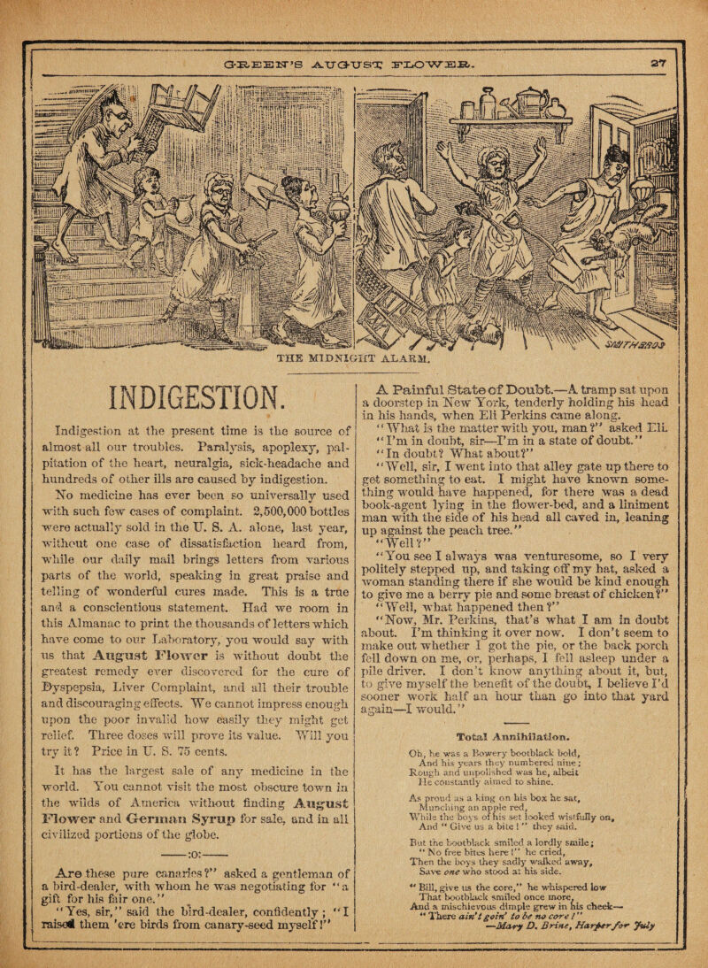 THE MIDNIGHT ALARM. INDIGESTION. Indigestion at the present time is the source of almost all our troubles. Paralysis, apoplexy, pal¬ pitation of the heart, neuralgia, sick-headacbe and hundreds of other ills are caused by indigestion. No medicine has ever been so universally used V with such few cases of complaint 2,500,000 bottles were actually sold in the U. S. A. alone, last year, without one case of dissatisfaction heard from, while our daily mail brings letters from various parts of the world, speaking in great praise and telling of wonderful cures made. This is a true and a conscientious statement. Had we room in this Almanac to print the thousands of letters which have come to our Laboratory, you would say with us that August Flower is without doubt the greatest remedy ever discovered for the cure of ©yspepsia, Liver Complaint, and all their trouble and discouraging effects. We cannot impress enough upon the poor invalid how easily they might get relief. Three doses will prove its value. Will you try it? Price in U. S. 75 cents. It has the largest sale of any medicine in the world. You cannot visit the most obscure town in the wilds of America without finding August Mower and German Syrup for sale, and in all civilized portions of the globe. -:o:- Are these pure canaries ?” asked a gentleman of a bird-dealer, with whom he was negotiating for “a gift for his fair one.” “Yes, sir,” said the bird-dealer, confidently; “I raised them 'ere birds from canary-seed myself I” j r— —* — - — — -— -agent lying in the flower-bed, and a liniment with the side of his head all caved in, leaning A Painful State of Doubt.—A tramp sat upon a doorstep in New York, tenderly holding his head in Ms hands, when Eli Perkins came along. “What is the matter with you, man?” asked Eli “I’m in doubt, sir—I’m in a state of doubt.” “Indoubt? What about?” “Well, sir, I went into that alley gate up there to get something to eat. I might have known some¬ thing would have happened, for there was a dead book¬ man with up against the peach tree,1 “Well?” “You see I always was venturesome, so I very politely stepped up, and taking off my hat, asked a woman standing there if she would he kind enough to give me a berry pie and some breast of chicken?” “Well, what happened then?” “Now, Mr. Perkins, that’s what I am in doubt about. I’m thinking it over now. I don’t seem to make out whether I got the pie, or the back porch fell down on me, or, perhaps, I fell asleep under a pile driver. I don’t know anything about it, but, to give myself the benefit of the doubt, I believe I’d sooner work half an hour than go into that yard again—I would.” Total Annihilation. Oh, he was a Bowery bootblack bold, And his years they numbered nine; Rough and unpolished was he, albeit He constantly aimed to shine. As proud as a king on his box he sat. Munching an ample red, of hi While the boys And “ Give u is set looked wistfully on, a bite !they said. But the bootblack smiled a lordly smile; “No free bites here !’’ he cried, Then the boys they sadly walked away. Save one who stood at his side. *' Bill, give us the core, he whispered low That bootblack smiled once more. And a mischievous dimple grew in his cheek— “ There ain’t goiri to be no core l ” —Mary D. Brine, Harder for July