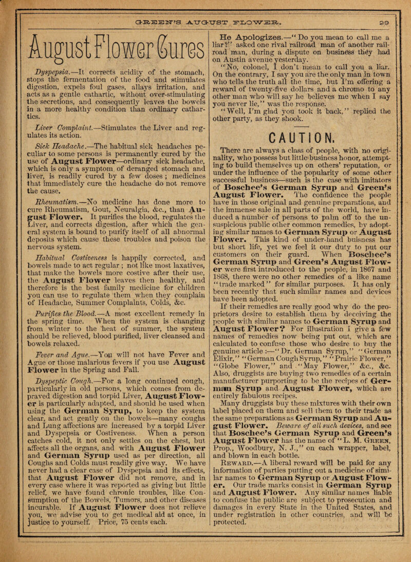 August Flower Sures Dyspepsia.—It corrects acidity of the stomach, stops the fermentation of the food and stimulates digestion, expels foul gases, allays irritation, and acts as a gentle cathartic, without over-stimulating the secretions, and consequently leaves the bowels in a more healthy condition than ordinary cathar¬ tics. Liver Complaint.—Stimulates the Liver and reg¬ ulates its action. Sick Headache.—The habitual sick headaches pe¬ culiar to some persons is permanently cured by the use of August Flower—ordinary sick headache, which is only a symptom of deranged stomach and liver, is readily cured by a few doses ; medicines that immediately cure the headache do not remove the cause. Rheumatism.—(No medicine has done more to cure Rheumatism, Gout, Neuralgia, &c., than Au¬ gust Flower. It purifies the blood, regulates the Liver, and corrects digestion, after which the gen¬ eral system is bound to purify itself of all abnormal deposits which cause these troubles and poison the nervous system. Habitual Costiveness is happily corrected, and bowels made to act regular ; not like most laxatives, that make the bowels more costive after their use, the August Flower leaves then healthy, and therefore is the best family medicine for children you can use to regulate them when they complain of Headache, Summer Complaints, Colds, &c. Purifies the Blood.—A most excellent remedy in the spring time. When the system is changing from winter to the 'heat of summer, the system should be relieved, blood purified, liver cleansed and bowels relaxed. Fever and Ague.—You will not have Fever and Ague or those malarious fevers if you use August Flower in the Spring and Fall. Dyspeptic Cough.—For a long continued cough, particularly in old persons, which comes from de¬ praved digestion and torpid Liver, August Flow- er is particularly adapted, and should be used when using the German Syrup, to keep the system clear, and act gently on the bowels—many coughs and Lung affections are increased by a torpid Liver and Dyspepsia or Costiveness. When a person catches cold, it not only settles on the chest, but affects all the organs, and with August Flower and German Syrup used as per direction, all Coughs and Colds must readily give way. We have never had a clear case of Dyspepsia and its effects, that August Flower did not remove, and in every case where it was reported as giving but little relief, we have found chronic troubles, like Con¬ sumption of the Bowels, Tumors, and other diseases incurable. If August Flower does not relieve you, we advise you to get medical aid at once, in justice to yourself. Price, 75 cents each. He Apologizes.—“ Do you mean to call me a liar?” asked one rival railroad man of another rail¬ road man, during a dispute on business they had on Austin avenue yesterday. “No, colonel, I don’t mean to call you a liar. On the contrary, I say you are the only man in town who tells the truth all the time, but I’m offering a reward of twenty-five dollars and a chromo to any other man who wTill say he believes me when I say you never lie,” was the response. “Well, I’m glad you took it back,” replied the other party, as they shook. CAUTION. There are always a class of people, with no origi¬ nality, who possess but little business honor, attempt¬ ing to build themselves up on others’ reputation, or under the influence of the popularity of some other successful business—such is the case with imitators of Bosch ee’s German Syrup and Green’s August Flower. The confidence the people have in those original and genuine preparations, and the immense sale in all parts of the 'world, have in¬ duced a number of persons to palm off to the un¬ suspicious public other common remedies, by adopt¬ ing similar names to German Syrup or August Flower. This kind of under-hand buisness has but short life, yet we feel it our duty to put our customers on their guard. When Bosch ee’s German Syrup and Green’s August Flow¬ er were first introduced to the people, in 1867 and 1868, there were no other remedies of a like name “trade marked” for similar purposes. It has only been recently that such similar names and devices have been adopted. If their remedies are really good why do the pro¬ prietors desire to establish them by deceiving the people with similar names to German Syrup and August Flower ? For illustration I give a few names of remedies now being put out, which are calculated to confuse those who desire to buy the genuine article :—“Dr. German Syrup,” “German Elixir,” “ German Cough Syrup, ” “Prairie Flower,” “Globe Flower,” and “May Flower,” &c., &c. Also, druggists are buying two remedies of a certain manufacturer purporting to be the recipes of Ger¬ main Syrup and August Flower, which are entirely fabulous recipes. Many druggists buy these mixtures with their own label placed on them and sell them to their trade as the same preparations as German Syrup and Au¬ gust Flower. Beware of all such devices, and see that Boschee’s German Syrup and Green’s August Flower has the name of “L. M. Green, Prop., Woodbury, N. J.,” on each wrapper, label, and blown in each bottle. Reward.—A liberal reward will be paid for any information of parties putting out a medicine of simi¬ lar names to German Syrup or August Flow¬ er. Our trade marks consist in German Syrup and August Flower. Any similar names liable to confuse the public are subject to prosecution and damages in every State in the United States, and under registration in other countries, and will be protected.