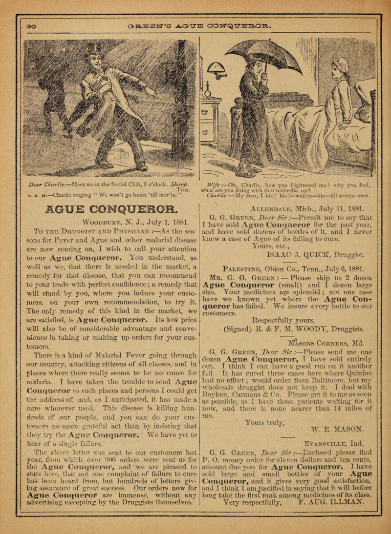 Dear Chet rite:—Meet me at the Social Club, 8 o’clock. Sharp. Tom. 2. A M.—Charlie singing “ We won’t go home ’till mor’in.” AGUE CONQUEROR. Woodbury, N. J., July 1, 1881. To tub Druggist and Physician :—As the sea¬ sons for Fever and Ague and other malarial disease are now coming on, I wish to call your attention to our Ague Conqueror. You understand, as well as we, that there is needed in the market, a remedy for that disease, that you can recommend to youx trade with perfect confidence ; a remedy that will stand by you, where you induce your custo¬ mers, on your own recommendation, to try it. The only remedy of this land in the market, we are satisfied, is Ague Conqueror. Its low price will also be of considerable advantage and conve¬ nience in taking or making up orders for your cus¬ tomers. There is a kind of Malarial Fever going through our country, attacking citizens of all classes, and in places where there really seems to be no cause for malaria. I have taken the trouble to send Ague Conqueror to such places and persons I could get tire address of, and, as I anticipated, it has made a cure wherever used. This disease is killing hun¬ dreds of our people, and you can do your cus¬ tomers no more grateful act than by insisting that they try the Ague Conqueror. We have yet to bear of a single failure. The above letter was sent to our customers last year, from which over 900 orders were sent us for the Ague Conqueror, and 'we are pleased to state here, that not one complaint of failure to cure has been heard from, but hundreds of letters giv¬ ing assurance of great success. Our orders now for Ague Conqueror are immense, without any j advertising excepting by the Druggists themselves. | Wife :—Oh, Charlie,. how you frightened me ! why you fool, what are you doing with that umbrella up ? Charlie :—My dear, I hie! hie!—waken—hie—till storms over. Allendale, Mich., July 11, 1881. G. G. Green, Dear Sir:—Permit me to say that I have sold Ague Conqueror for the past year, and have sold dozens of bottles of it, and I never knew a case of Ague of its failing to cure. Yours, etc., ISAAC J. QUICK, Druggist. Palestine, Obion Co., Tenn., July G, 1881. Mr. G. G. Green : —- Please ship us 2 dozen Ague Conqueror (small) and 1 dozen large size. Your medicines are splendid ; not one case have we known yet where the Ague Con¬ queror has failed. We insure every bottle to our customers. Respectfully yours, (Signed) R. & F. M. WOOD A, Druggists. Masons Corners, Md. G. G. Green, Dear Sir:—Please send me one dozen Ague Conqueror, I have sold entirely out. I think 1 can have a good run on it another fill. It lias cured three cases here where Quinine had no eifect; would order from Baltimore, but my wholesale druggist does not keep it. I deal with Boyken, Carmans & Co. Please get it to me as soon as possible, as I have three patients waiting for it now, and there is none nearer than 14 miles of me. Yours truly, W. E. MASON. Evansville, Ind. G. G. Green, Dear Sir:—Enclosed please find P. O. money order for eleven dollars and ten cents, amount due you for Ague Conqueror. I have sold large and small bottles of your Ague Conqueror, and it gives very good satisfaction, and I think I am justified in saying that it will before long take the first rank among medicines of its class. Very respectfully, F. AUG. ILLMAN.