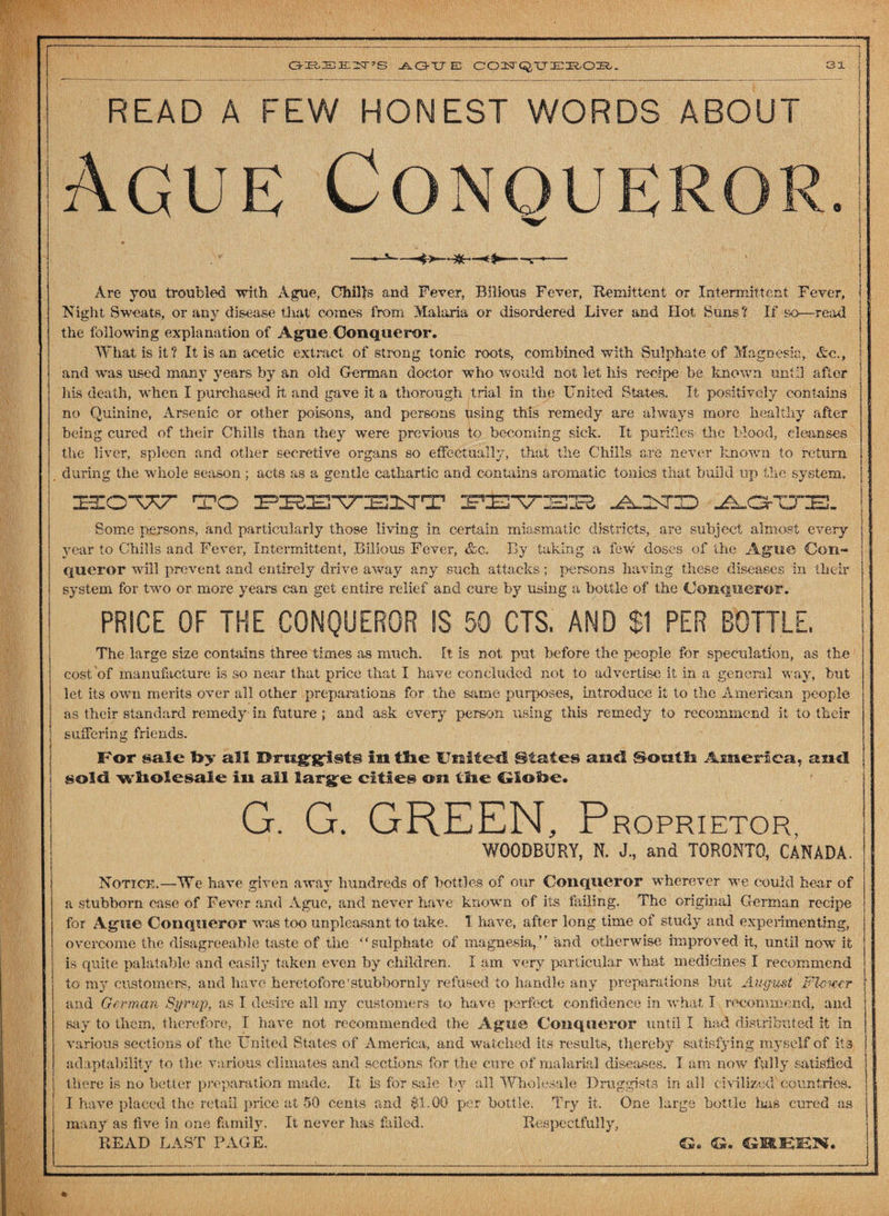 GBEEN’S AGUE COZST^tTEROIl. READ A FEW HONEST WORDS ABOUT Ague Conqueror >• —< $»* Are you troubled with Ague, Chills and Fever, Bilious Fever, Remittent or Intermittent Fever, Night Sweats, or any disease that comes from Malaria or disordered Liver and ITot Suns? If so—read the following explanation of Ague.Conqueror. What is it? It is an acetic extract of strong tonic roots, combined with Sulphate of Magnesia, Ac., and was used many years by an old German doctor who would not let his recipe be known until after his death, when I purchased it and gave it a thorough trial in the United States. It positively contains no Quinine, Arsenic or other poisons, and persons using this remedy are always more healthy after being cured of their Chills than they were previous to becoming sick. It purifies the blood, cleanses the liver, spleen and other secretive organs so effectually, that the Chills are never known to return during the whole season ; acts as a gentle cathartic and contains aromatic tonics that build up the system. HuZOWXT* TO PHSVBITT FEVEE ^OTID A.GCTE. Some persons, and particularly those living in certain miasmatic districts, are subject almost every year to Chills and Fever, Intermittent, Bilious Fever, &c. By taking a few doses of the Ague Con¬ queror will prevent and entirely drive away any such attacks; persons having these diseases in their system for twro or more years can get entire relief and cure by using a bottle of the Conqueror. PRICE OF THE CONQUEROR IS 50 CTS. AND Si PER BOTTLE. The large size contains three times as much. It is not put before the people for speculation, as the cost ‘of manufacture is so near that price that I have concluded not to advertise it in a general way, but let its own merits over all other preparations for the same purposes, introduce it to the American people as their standard remedy in future ; and ask every person using this remedy to recommend it to their suffering friends. For sale toy all in ttoe United. States and South America, and sold wholesale in ail larg^e cities on the Glotoe* G. G. GREEN, Proprietor, WOODBURY, N. J., and TORONTO, CANADA. Notice.—We have given away hundreds of bottles of our Conqueror wherever we could hear of a stubborn case of Fever and Ague, and never have known of its failing. The original German recipe for Ague Conqueror was too unpleasant to take. I have, after long time of study and experimenting, overcome the disagreeable taste of the “sulphate of magnesia,” and otherwise improved it, until now it is quite palatable and easily taken even by children. I am very particular what medicines I recommend to my customers, and have heretofore'stubbornly refused to handle any preparations but August FUwcr and German Syrup, as I desire all ray customers to have perfect confidence in what I recommend, and say to them, therefore, I have not recommended the Ague Conqueror until I had distributed it in various sections of the United States of America, and watched its results, thereby satisfying myself of its adaptability to the various climates and sections for the cure of malarial diseases. I am now fully satisfied there is no better preparation made. It is for sale by all Wholesale Druggists in all c ivilized countries. I have placed the retail price at 50 cents and $1.00 per bottle. Try it. One large bottle lias cured as many as five in one family. It never has failed. Respectfully, READ LAST PAGE. G. GREEN.