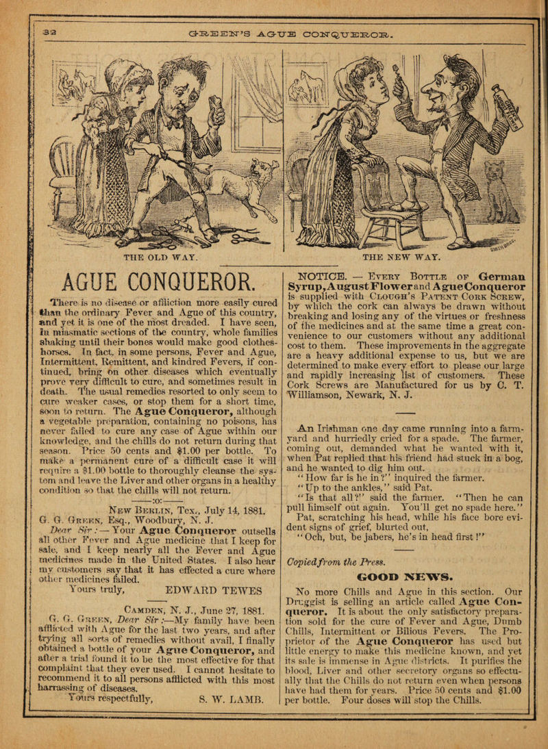 AGUE CONQUEROR. There is no disease or affliction more easily cured than the ordinary Fever and Ague of this country, atnd yet it is one of the most dreaded. I have seen, in miasmatic sections of the country, whole families shaking until their bones would make good clothes- horses. In feet, in some persons, Fever and Ague, Intermittent. Remittent, and kindred Fevers, if con¬ tinued, bring on other diseases which eventually prove very difficult to cure, and sometimes result in death. The usual remedies resorted to only seem to euro weaker cases, or stop them for a short time, soon to return. The Ague Conqueror, although a vegetable preparation, containing no poisons, has never failed to cure any ease of Ague within our knowledge, and the chills do not return during that season. Price 50 cents and $1.00 per bottle. To make a permanent cure of a difficult case it will require a $1.00 bottle to thoroughly cleanse the sys¬ tem and leave the Liver and other organs in a healthy condition so that the chills will not return. -:o:- New Berlin, Tex., July 14, 1881. G. G. Green, Esq., Woodbury, N. J. Dear ‘Sir:— Your Ague Conqueror outsells all other Fever and Ague medicine that I keep for sale, and I keep nearly all the Fever and Ague medicines made in the United States. I also hear my customers say that it has effected a cure where other medicines failed. Yours truly, EDWARD TEWES Camden, N. J., June 27, 1881. G. G. Green, Dear Sir:—My family have been afflicted with Ague for the last two years, and after trying all sorts of remedies without avail, I finally obtained a Ivottle of your Ague Conqueror, and after a trial found it to be the most effective for that complaint that they ever used. I cannot hesitate to recommend it to all persons afflicted with this most hanussing of diseases. Youcfi respectfully, 8. W. LAMB. NOTICE. — Every Bottle of German Syrup, August Flower and A gue Conqueror is supplied with Clough’s Patent Cork Screw, by which the cork can always be drawn without breaking and losing any of the virtues or freshness of the medicines and at the same time a great con¬ venience to our customers without any additional cost to them. These improvements in the aggregate are a heavy additional expense to us, but we are determined to make every effort to please our large and rapidly increasing list of customers. These Cork Screws are Manufactured for us by C. T. Williamson, Newark, N. J. An Irishman one day came running into a farm¬ yard and hurriedly cried for a spade. The farmer, coming out, demanded what he wanted with it, when Pat replied that his friend had stuck in a bog, and he wanted to dig him out. “How far is he in?” inquired the farmer. “Up to the ankles,” said Pat. “Is that all?” said the farmer. “Then he can pull himself out again. You’ll get no spade here.” Pat, scratching his head, while his face bore evi¬ dent signs of grief, blurted out, “Och, but, bejabers, he’s in head first 1” Copiedfrom the Pt'ess. GOOD NEWS. No more Chills and Ague in this section. Our Druggist is selling an article called Ague Con¬ queror. It is about the only satisfactory prepara¬ tion sold for the cure of Fever and Ague, Dumb Chills, Intermittent or Bilious Fevers. The Pro¬ prietor of the Ague Conqueror has used but little energy to make this medicine known, and yet its sale is immense in Ague districts. It purifies the blood, Liver and other secretory organs so effectu¬ ally that the Chills do not return even when persons have had them for years. Price 50 cents and $1.00 per bottle. Four doses will stop the Chills.