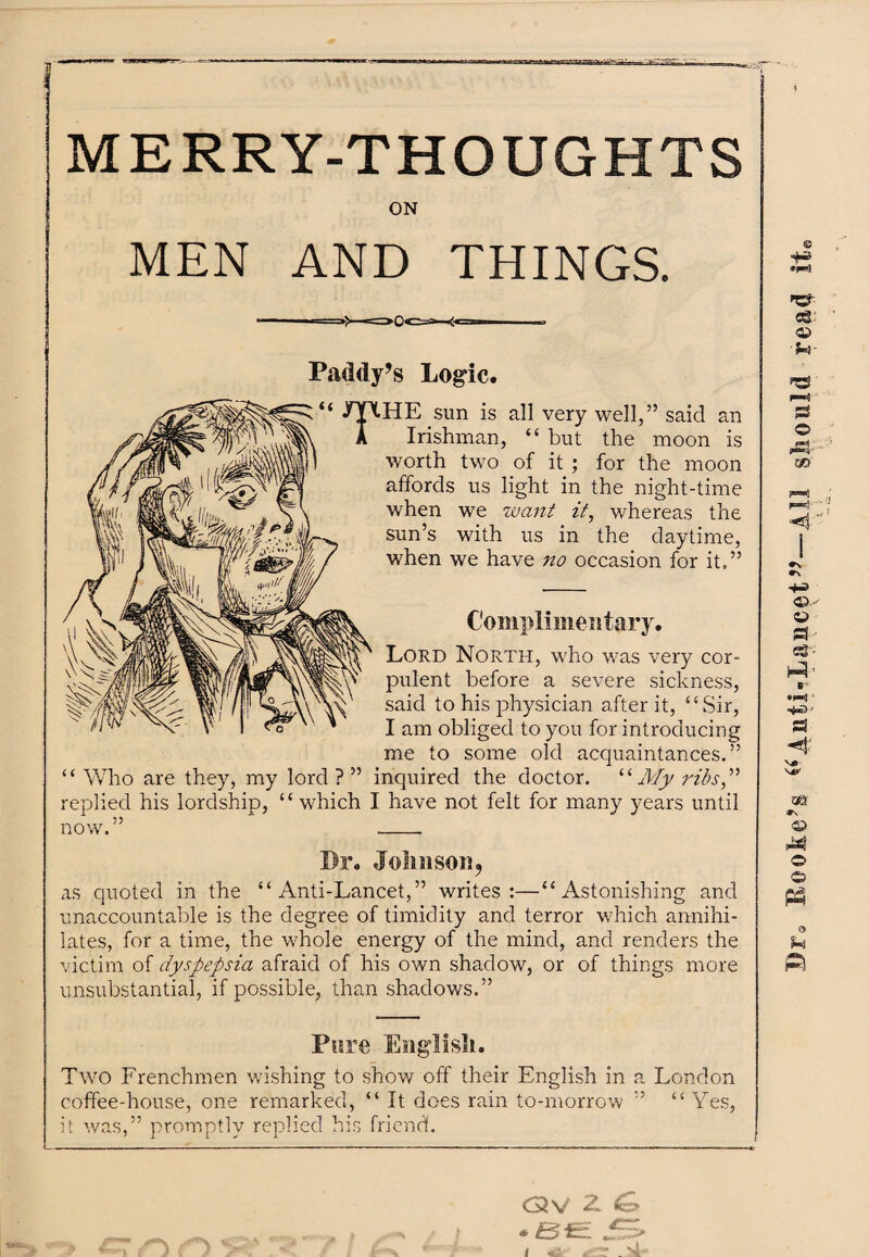 .-ttrr-gg-- MERRY-THOUGHTS ON MEN AND THINGS. Paddy’s Logic. THE sun is all very well,” said an Irishman, “ but the moon is worth two of it ; for the moon affords us light in the night-time when we want it, whereas the sun’s with us in the daytime, when we have no occasion for it.” Complimentary. Lord North, who was very cor¬ pulent before a severe sickness, said to his physician after it, “Sir, I am obliged to you for introducing me to some old acquaintances.” “Who are they, my lord?” inquired the doctor. “ My ribs” now.” __ Dr. Johnson, as quoted in the “Anti-Lancet,” writes:—“Astonishing and unaccountable is the degree of timidity and terror which annihi¬ lates, for a time, the whole energy of the mind, and renders the victim of dyspepsia afraid of his own shadow, or of things more unsubstantial, if possible, than shadows.” Pure English. Two Frenchmen wishing to show off their English in a London coffee-house, one remarked, “ It does rain to-morrow ” “Yes, it was,” promptly replied his friend. 0 u © C2V Z & Hooke’s ^Anti-LancptAll should read it