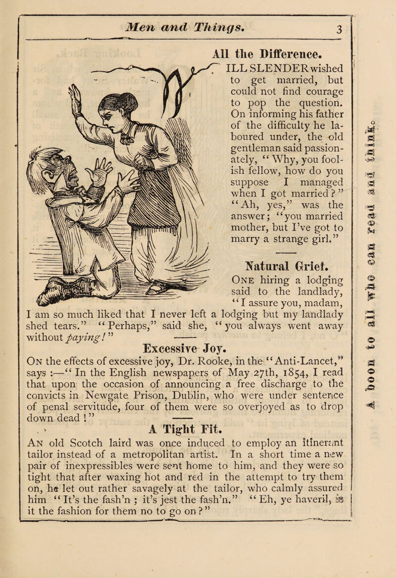 All the Difference. ILL SLENDER wished to get married, bat could not find courage to pop the question. On informing his father of the difficulty he la¬ boured under, the old gentleman said passion¬ ately, “ Why, you fool¬ ish fellow, how do you suppose I managed when I got married ? ” “Ah, yes,” was the answer; “you married mother, but I’ve got to marry a strange girl.” Natural Grief. One hiring a lodging said to the landlady, “I assure you, madam, I am so much liked that I never left a lodging but my landlady shed tears.” “Perhaps,” said she, “you always went away without paying ! ” - Excessive Joy. On the effects of excessive joy, Dr. Rooke, in the “Anti-Lancet,59 says :—“ In the English newspapers of May 27th, 1854, I read that upon the occasion of announcing a free discharge to the convicts in Newgate Prison, Dublin, who were under sentence of penal servitude, four of them were so overjoyed as to drop down dead ! ” - A Tight Fit. An old Scotch laird was once induced to employ an itinerant tailor instead of a metropolitan artist. In a short time a new pair of inexpressibles were sent home to him, and they were so tight that after waxing hot and red in the attempt to try them on, he let out rather savagely at the tailor, who calmly assured I him “ It’s the fash’n ; it’s jest the fash’n.” “ Eh, ye haveril, iiB it the fashion for them no to go on ? ” O OtmJ a ©3 © St 68 © © a © ©
