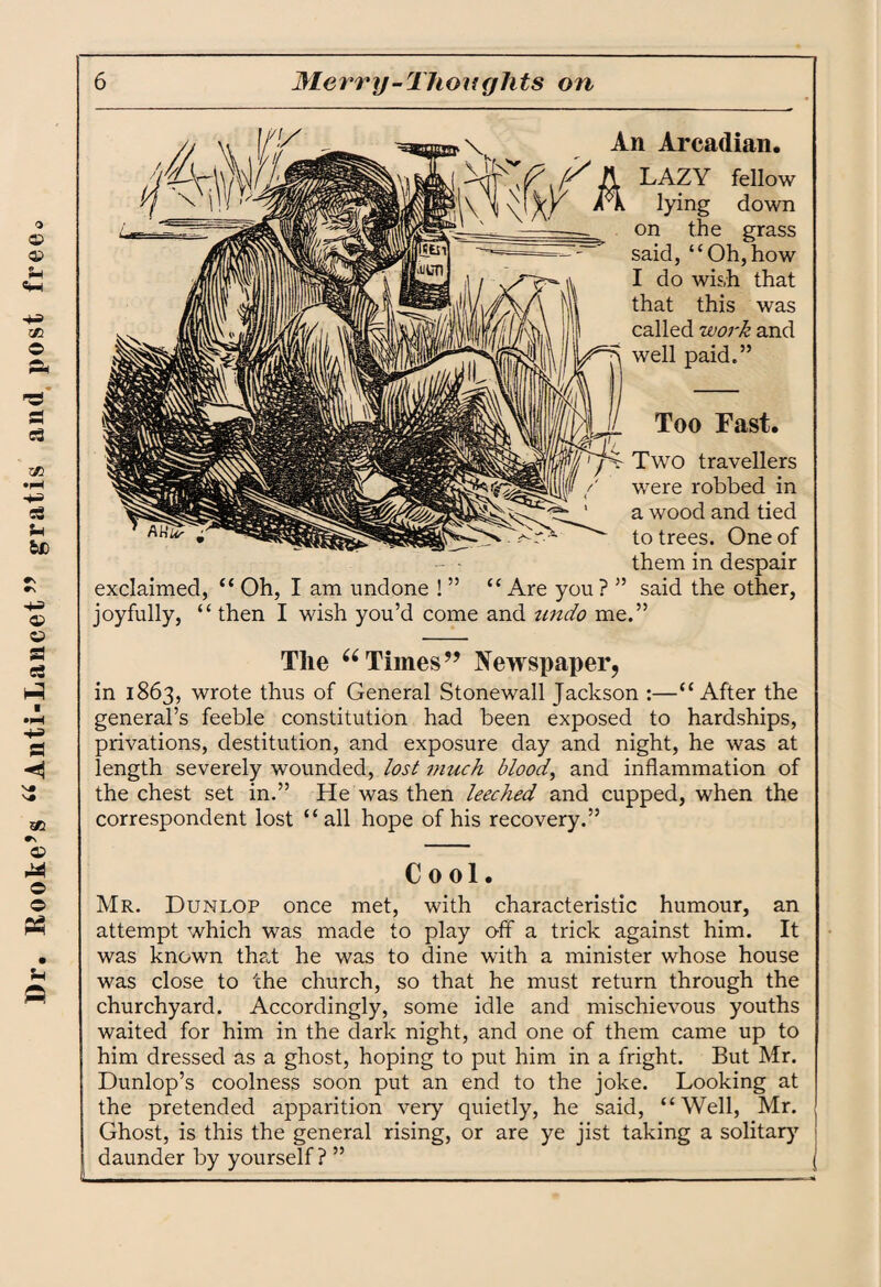Dr. Hooke’s 66Anti-Lancet ” gratis and post free Arcadian. LAZY fellow lying down on the grass said, “Oh,how I do wish that that this was called work and well paid.” Too Fast. Two travellers were robbed in a wood and tied to trees. One of them in despair exclaimed, “ Oh, I am undone ! ” “Are you? ” said the other, joyfully, “ then I wish you’d come and undo me.” The 66 Times” Newspaper, in 1863, wrote thus of General Stonewall Jackson :—“After the general’s feeble constitution had been exposed to hardships, privations, destitution, and exposure day and night, he was at length severely wounded, lost much blood, and inflammation of the chest set in.” He was then leeched and cupped, when the correspondent lost “all hope of his recovery.” Cool. Mr. Dunlop once met, with characteristic humour, an attempt which was made to play off a trick against him. It was known that he was to dine with a minister whose house was close to the church, so that he must return through the churchyard. Accordingly, some idle and mischievous youths waited for him in the dark night, and one of them came up to him dressed as a ghost, hoping to put him in a fright. But Mr. Dunlop’s coolness soon put an end to the joke. Looking at the pretended apparition very quietly, he said, “Well, Mr. Ghost, is this the general rising, or are ye jist taking a solitary daunder by yourself? ” j