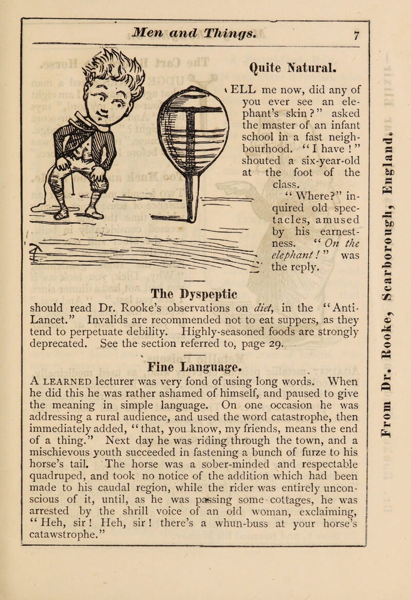 Quite Natural. v ELL me now, did any of you ever see an ele¬ phant’s skin ? ” asked the master of an infant school in a fast neigh¬ bourhood. “ I have ! ” shouted a six-year-old at the foot of the class. “Where?” in¬ quired old spec¬ tacles, amused by his earnest¬ ness. “ On the elephant! ” the reply. was The Dyspeptic should read Dr. Rooke’s observations on diet, in the “Anti- Lancet.” Invalids are recommended not to eat suppers, as they tend to perpetuate debility. Highly-seasoned foods are strongly deprecated. See the section referred to, page 29. Fine Language. A learned lecturer was very fond of using long words. When he did this he was rather ashamed of himself, and paused to give the meaning in simple language. On one occasion he was addressing a rural audience, and used the word catastrophe, then immediately added, “that, you know, my friends, means the end of a thing.” Next day he was riding through the town, and a mischievous youth succeeded in fastening a bunch of furze to his horse’s tail. The horse was a sober-minded and respectable quadruped, and took no notice of the addition which had been made to his caudal region, while the rider was entirely uncon¬ scious of it, until, as he was passing some cottages, he was arrested by the shrill voice of an old woman, exclaiming, “ Heh, sir! Heh, sir! there’s a whun-buss at your horse’s catawstrophe.” From Dr. Hooke, Scarborough, England