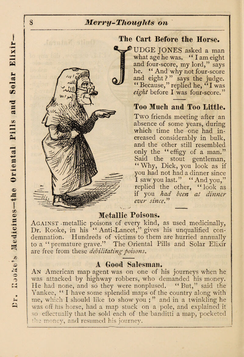 Dr. Hooke’s Medicines—the Oriental Pills and Solar Elixir I UDGE JONES asked a man what age he was. ‘ ‘ I am eight and four-score, my lord,” says he. “ And why not four-score and eight ? ” says the judge. “ Because,” replied he, “I was eight before I was four-score. ” Too Much and Too Little. Two friends meeting after an absence of some years, during which time the one had in¬ and the other still resembled only the “effigy of a man.” Said the stout gentleman, “Why, Dick, you look as if you had not had a dinner since I saw you last. ” “ And you,” replied the other, “look as if you had been at dinner ever since. ” Metallic Poisons. Against metallic poisons of every kind, as used medicinally, Dr. Rooke, in his “ Anti-.Lancet,” gives his unqualified con¬ demnation. Hundreds of victims to them are hurried annually to a “ premature grave.” The Oriental Pills and Solar Elixir are free from these debilitating poisons. A Good Salesman. An American map agent was on one of his journeys when he was attacked by highway robbers, who demanded his money. He had none, and so they were nonplused. “But,” said the Yankee, “ I have some splendid maps of the country along with me, which I should like to show you ; ” and in a twinkling he was off his horse, had a map stuck on a pole, and explained it so effectually that he sold each of the banditti a map, pocketed I die money, and resumed his journey.