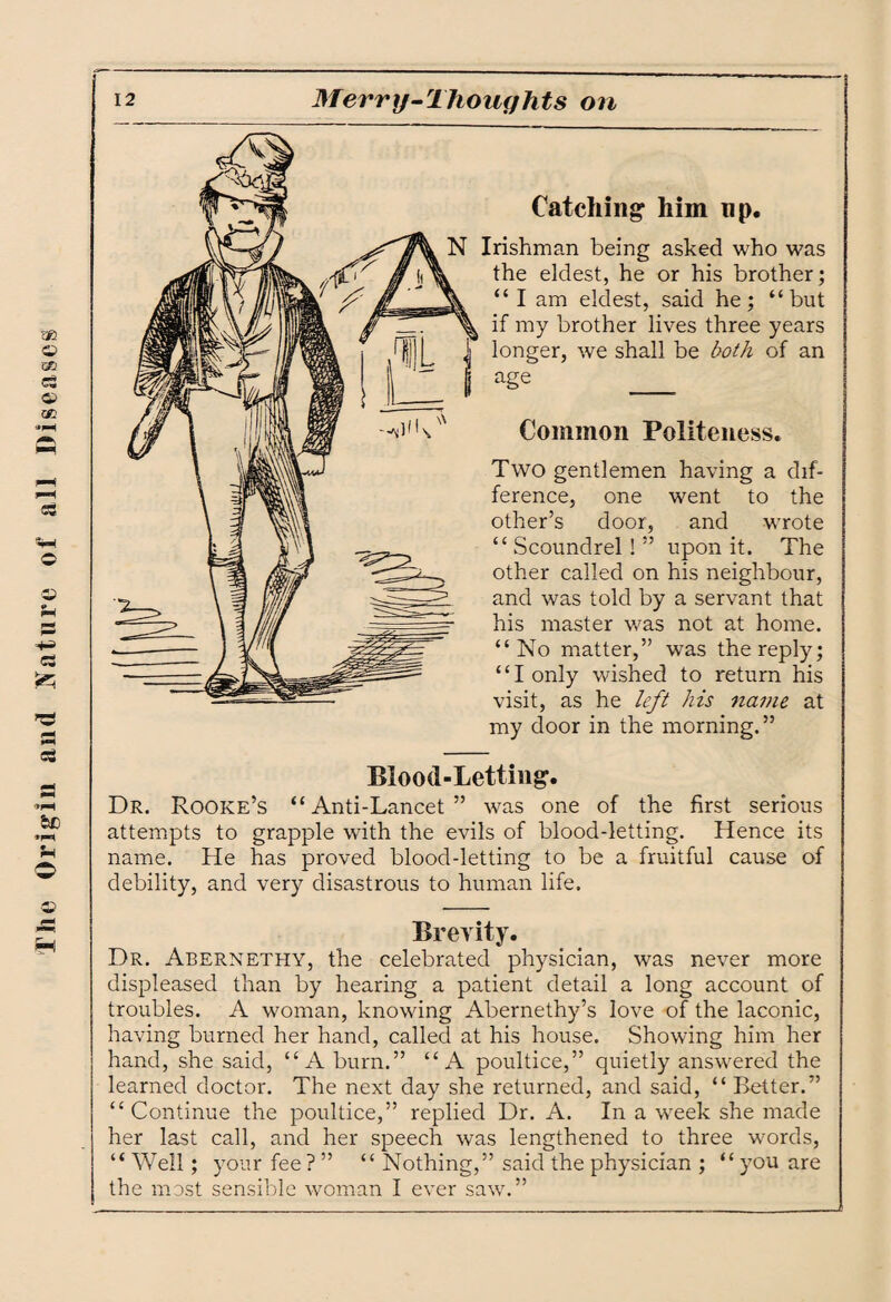 The Origin and Nature of all Diseases Catching him up. N Irishman being asked who was the eldest, he or his brother; “ I am eldest, said he; “but if my brother lives three years longer, we shall be both of an age _ Common Politeness. Two gentlemen having a dif¬ ference, one went to the other’s door, and wrote “ Scoundrel ! ” upon it. The other called on his neighbour, and was told by a servant that his master was not at home. “No matter,” was the reply; ‘ ‘ I only wished to return his visit, as he left his name at my door in the morning.” Blood-Letting. Dr. Rooke’s “Anti-Lancet” was one of the first serious attempts to grapple with the evils of blood-letting. Hence its name. He has proved blood-letting to be a fruitful cause of debility, and very disastrous to human life. Brevity. Dr. Abernethy, the celebrated physician, was never more displeased than by hearing a patient detail a long account of troubles. A woman, knowing Abernethy’s love of the laconic, having burned her hand, called at his house. Showing him her hand, she said, “A burn.” “A poultice,” quietly answered the learned doctor. The next day she returned, and said, “ Better.” “Continue the poultice,” replied Dr. A. In a week she made her last call, and her speech was lengthened to three words, “ Well; your fee? ” “ Nothing,” said the physician ; “you are the most sensible woman I ever saw.”