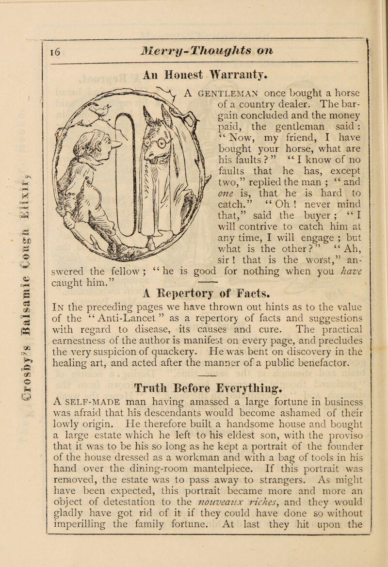 €rosby9s Balsamic Cough Elixit An Honest Warranty. A gentleman once bought a horse of a country dealer. The bar¬ gain concluded and the money paid, the gentleman said : “ Now, my friend, I have bought your horse, what are his faults ? ” “I know of no faults that he has, except two,” replied the man ; “ and one is, that he is hard to catch.” “ Oh ! never mind that,” said the buyer ; “I will contrive to catch him at any time, I will engage ; but what is the other?” “Ah, sir ! that is the worst,” an¬ swered the fellow; “he is good for nothing when you have caught him.” - A Repertory of Facts. In the preceding pages we have thrown out hints as to the value of the “Anti-Lancet” as a repertory of facts and suggestions with regard to disease, its causes and cure. The practical earnestness of the author is manifest on every page, and precludes the very suspicion of quackery. He was bent on discovery in the healing art, and acted after the manner of a public benefactor. Truth Before Everything*. A self-made man having amassed a large fortune in business was afraid that his descendants would become ashamed of their lowly origin. He therefore built a handsome house and bought a large estate which he left to his eldest son, with the proviso that it was to be his so long as he kept a portrait of the founder of the house dressed as a workman and with a bag of tools in his hand over the dining-room mantelpiece. If this portrait was removed, the estate was to pass away to strangers. As might have been expected, this portrait became more and more an object of detestation to the nouveaux riches, and they would gladly have got rid of it if they could have done so without imperilling the family fortune. At last they hit upon the