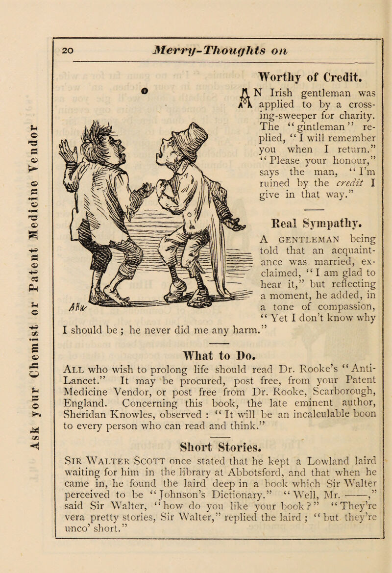 Ask your Chemist or Patent Medicine Vendor Worthy of Credit. A N Irish gentleman was yck applied to by a cross¬ ing-sweeper for charity. The “ gintleman ” re¬ plied, “ I will remember you when I return.” “Please your honour,” says the man, “ I’m ruined by the credit I give in that way.” Keal Sympathy. A gentleman being told that an acquaint¬ ance was married, ex¬ claimed, “ I am glad to hear it,” but reflecting a moment, he added, in a tone of compassion, “ Yet I don’t know why I should be ; he never did me any harm.” What to Do. All who wish to prolong life should read Dr. Rooke’s “Anti- Lancet.” It may be procured, post free, from your Patent Medicine Vendor, or post free from Dr. Rooke, Scarborough, England. Concerning this book, the late eminent author, Sheridan Knowles, observed : “It will be an incalculable boon to every person who can read and think.” Short Stories. Sir Walter Scott once stated that he kept a Lowland laird waiting for him in the library at Abbotsford, and that when he came in, he found the laird deep in a book which Sir Walter perceived to be “Johnson’s Dictionary.” “Well, Mr. --,” said Sir Walter, “how do you like your book?” “They’re vera pretty stories, Sir Walter,” replied the laird ; “ but they’re unco’ short.”