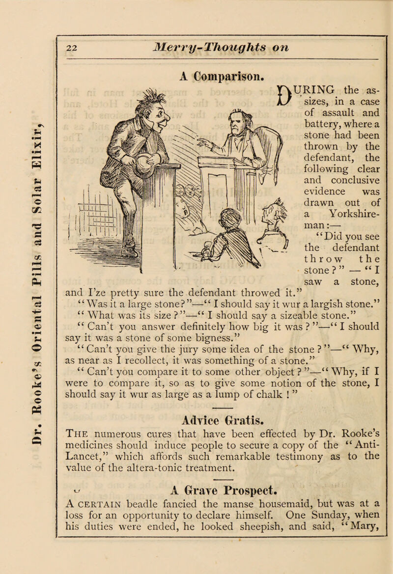 ITS U P 22 Merry-Thoughts on A Comparison. URING the as¬ sizes, in a case of assault and battery, where a stone had been thrown by the defendant, the following clear and conclusive evidence was “ Can’t you give the jury some idea of the stone ? ”—“ Why, as near as I recollect, it was something of a stone.” “ Can’t you compare it to some other object ? ”—“ Why, if I were to compare it, so as to give some notion of the stone, I should say it wur as large as a lump of chalk ! ” Advice Gratis. The numerous cures that have been effected by Dr. Rooke’s medicines should induce people to secure a copy of the “Anti- Lancet,” which affords such remarkable testimony as to the value of the altera-tonic treatment. ^ A Grave Prospect. A CERTAIN beadle fancied the manse housemaid, but was at a loss for an opportunity to declare himself. One Sunday, when his duties were ended, he looked sheepish, and said, “Mary,