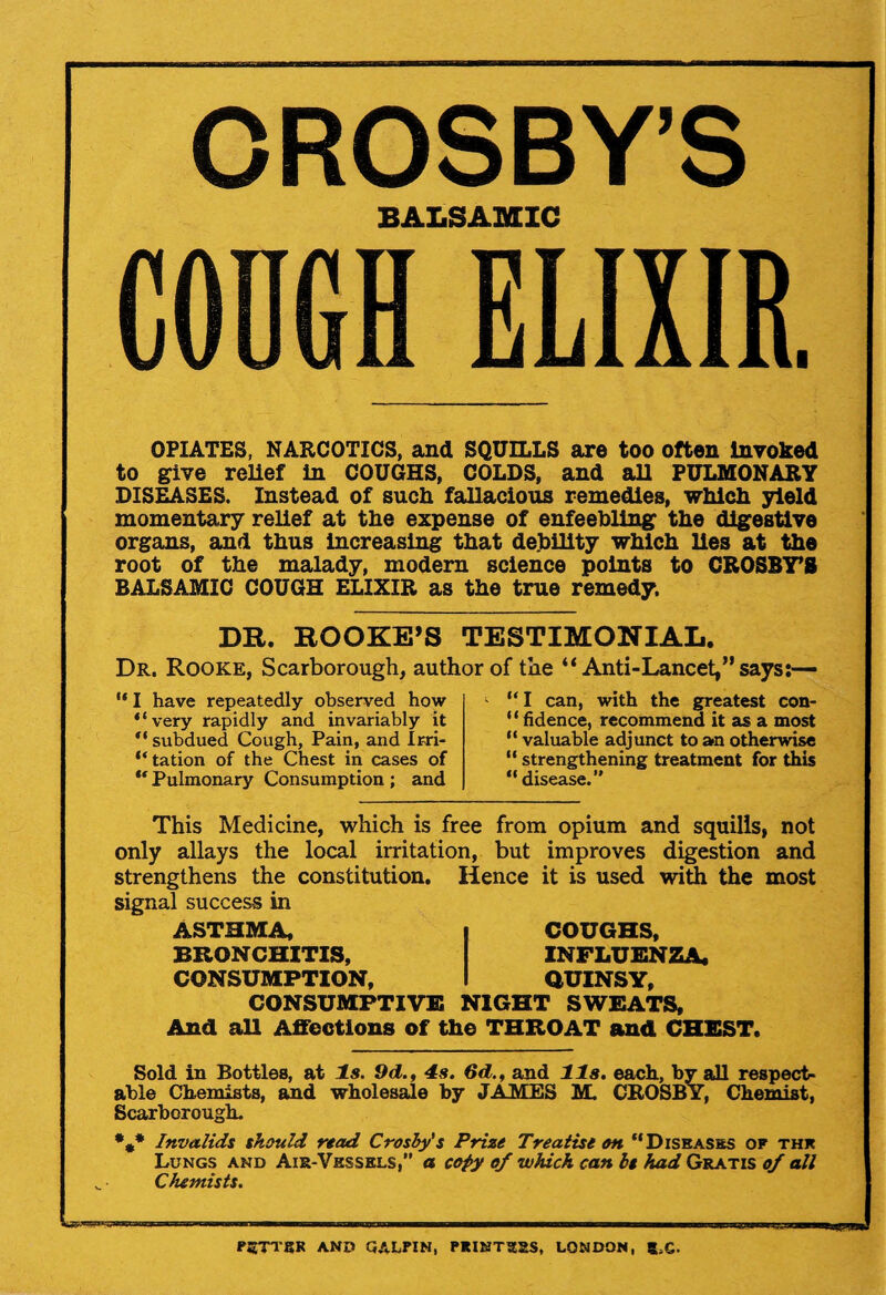 CROSBY’S BALSAMIC CODGH ELIXIR. OPIATES, NARCOTICS, and SQUILLS are too often Invoked to give relief in COUGHS, COLDS, and all PULMONARY DISEASES. Instead of such fallacious remedies, which yield momentary relief at the expense of enfeebling the digestive organs, and thus increasing that debility which lies at the root of the malady, modern science points to CROSBY’S BALSAMIC COUGH ELIXIR as the true remedy. DR. HOOKE’S TESTIMONIAL. Dr. Rooke, Scarborough, author of the “ Anti-Lancet,” says:— “ I have repeatedly observed how “very rapidly and invariably it “ subdued Cough, Pain, and Ir-ri- “tation of the Chest in cases of “ Pulmonary Consumption ; and “ I can, with the greatest con- ' ‘ fidence, recommend it as a most “ valuable adjunct to an otherwise “ strengthening treatment for this “ disease.” This Medicine, which is free from opium and squills, not only allays the local irritation, but improves digestion and strengthens the constitution. Hence it is used with the most signal success in ASTHMA, | COUGHS, BRONCHITIS, INFLUENZA. CONSUMPTION, I QUINSY, CONSUMPTIVE NIGHT SWEATS, And all Affections of the THROAT and CHEST. Sold in Bottles, at Is. 9d., 4s. 6d., and 11s. each, by all respect¬ able Chemists, and wholesale by JAMES M. CROSBY, Chemist, Scarborough. *#* Invalids should read Crosby's Prize Treatise on “Diseases of the Lungs and Air-Vessels,” a copy of which can It had Gratis of all Chemists. FSTTSR AND GALIUM, PRINTERS, LONDON, S.G.