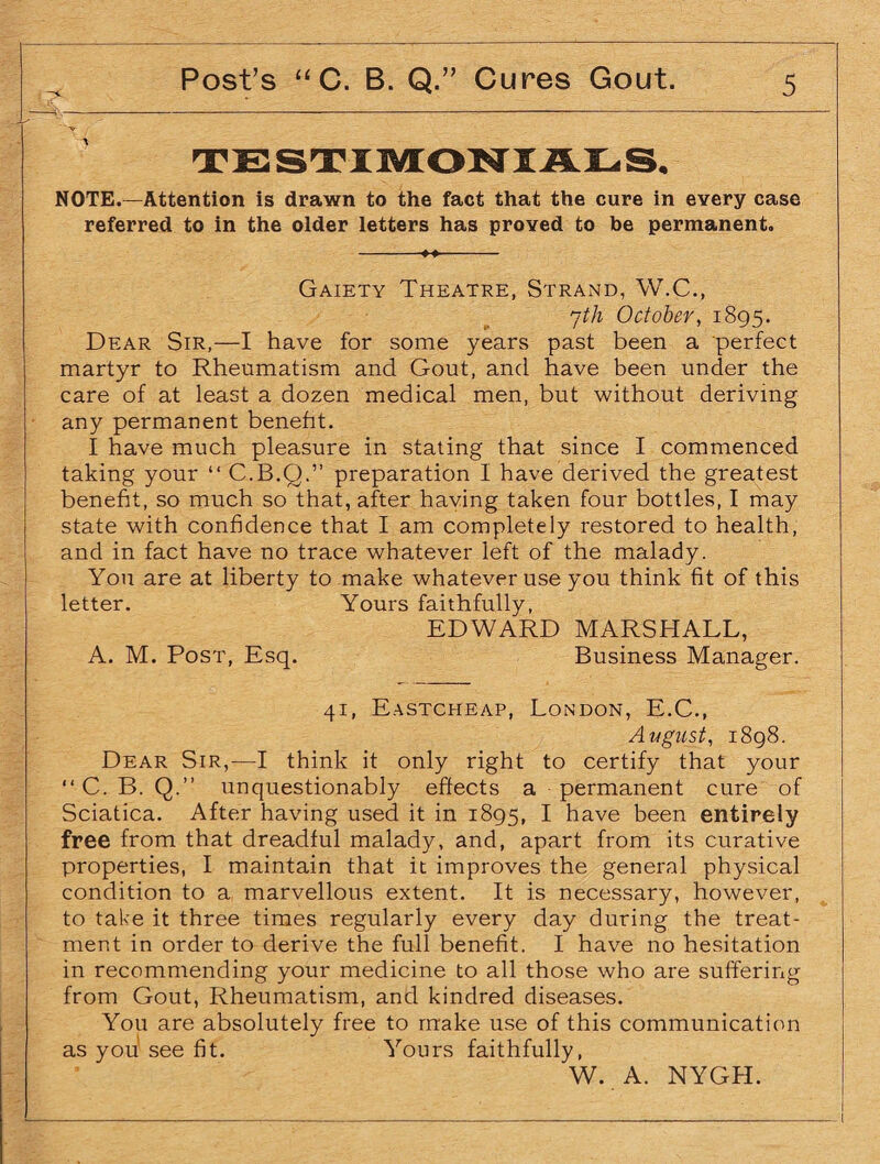 4.------— - A NOTE.—Attention is drawn to the fact that the cure in every case referred to in the older letters has proved to be permanent. Gaiety Theatre, Strand, W.C., jth October, 1895. Dear Sir,—I have for some years past been a perfect martyr to Rheumatism and Gout, and have been under the care of at least a dozen medical men, but without deriving any permanent benefit. I have much pleasure in stating that since I commenced taking your “ C.B.Q.” preparation I have derived the greatest benefit, so much so that, after having taken four bottles, I may state with confidence that I am completely restored to health, and in fact have no trace whatever left of the malady. You are at liberty to make whatever use you think fit of this letter. Yours faithfully, EDWARD MARSHALL, A. M. Post, Esq. Business Manager. 41, Eastcheap, London, E.C., Avgust, 1898. Dear Sir,—I think it only right to certify that your “ C. B. Q.” unquestionably effects a permanent cure of Sciatica. After having used it in 1895, I have been entirely free from that dreadful malady, and, apart from its curative properties, I maintain that it improves the general physical condition to a marvellous extent. It is necessary, however, to take it three times regularly every day during the treat¬ ment in order to derive the full benefit. I have no hesitation in recommending your medicine to all those who are suffering from Gout, Rheumatism, and kindred diseases. You are absolutely free to make use of this communication as you see fit. Yours faithfully, W. A. NYGH. -I