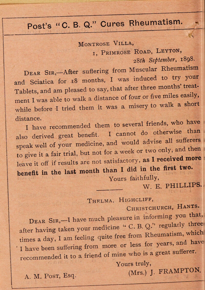 Montrose Villa, i, Primrose Road, Leyton, 28th September, 1898. Dear Sir—After suffering from Muscular Rheumatism and Sciatica for 18 months, I was induced to try your Tablets, and am pleased to say, that after three months treat- ment I was able to walk a distance of four or five miles easily, while before I tried them it was a misery to walk a short I have recommended them to several friends, who have also derived great benefit. I cannot do otherwise than speak well of your medicine, and would advise all sufferer to give it a fair trial, but not for a week or two only, an leave it off if results are not satisfactory, as I receive more benefit in the last month than X did in the first two. Yours faithfully, W. E. PHILLIPS. Thf.lma, Highcliff, Christchurch, Hants. dear Sir,—X have much pleasure in informing you that after having taken your medicine “ C. B. Q ’ regnMy *e« times a day, I am feeling quite free from Rheumatism whic^ I have been suffering from more or less for years, recommended it to a friend of mine who is a great sufferer. Yours truly, „ (Mrs) T. FRAMPTON. A. M. Post, Esq. (lvirsq j