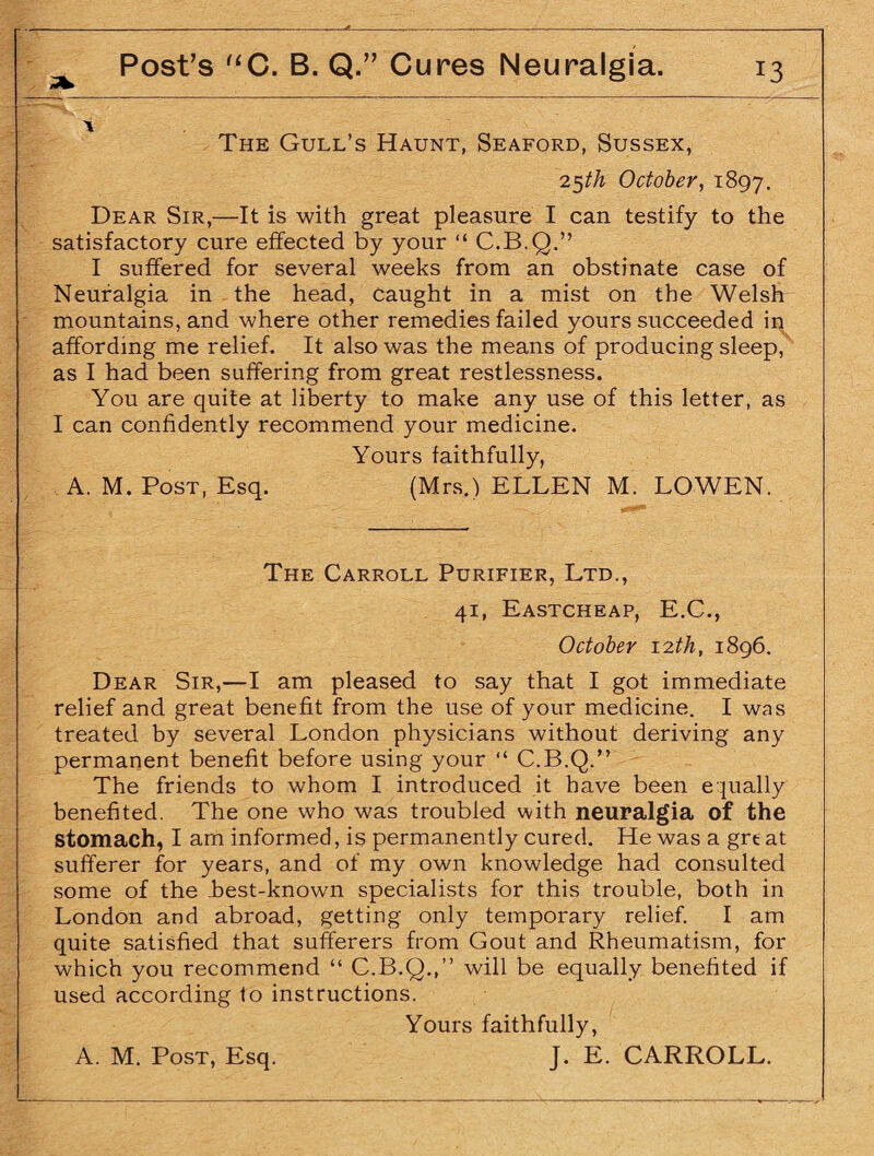 The Gull’s Haunt, Seaford, Sussex, 25th October, 1897. Dear Sir,—It is with great pleasure I can testify to the satisfactory cure effected by your “ C.B.Q.” I suffered for several weeks from an obstinate case of Neuralgia in the head, caught in a mist on the Welsh mountains, and where other remedies failed yours succeeded in affording me relief. It also was the means of producing sleep, as I had been suffering from great restlessness. You are quite at liberty to make any use of this letter, as I can confidently recommend your medicine. Yours faithfully, A. M. Post, Esq. (Mrs.) ELLEN M. LOWEN. The Carroll Purifier, Ltd., 41, Eastcheap, E.C., October 12 th, 1896. Dear Sir,—I am pleased to say that I got immediate relief and great benefit from the use of your medicine. I was treated by several London physicians without deriving any permanent benefit before using your “ C.B.Q.” The friends to whom I introduced it have been equally benefited. The one who was troubled with neuralgia of the stomach, I am informed, is permanently cured. He was a grt at sufferer for years, and of my own knowledge had consulted some of the best-known specialists for this trouble, both in London and abroad, getting only temporary relief. I am quite satisfied that sufferers from Gout and Rheumatism, for which you recommend “ C.B.Q.,” will be equally benefited if used according to instructions. Yours faithfully,