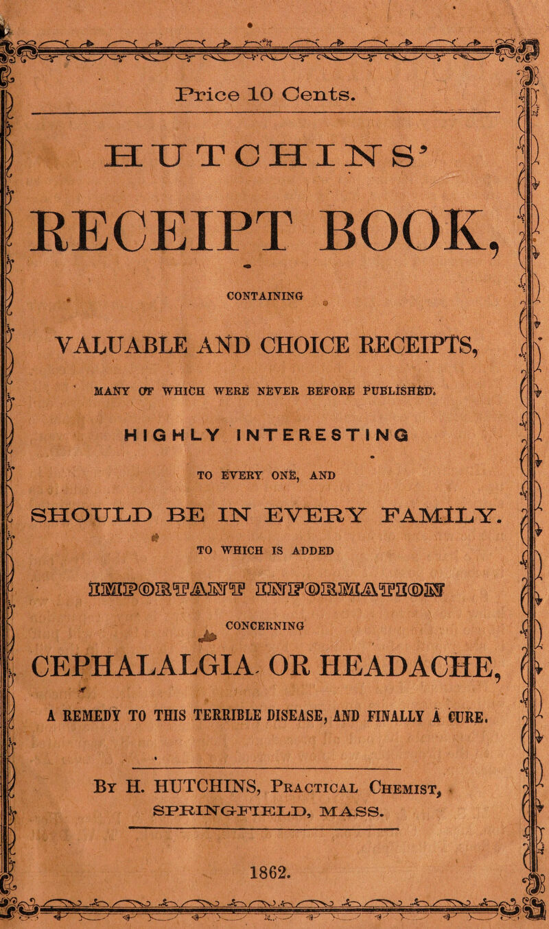 <**r r^r !Price 10 Cents. f 1 5“ if HUTCHINS5 RECEIPT BOOK, CONTAINING \ VALUABLE AND CHOICE RECEIPTS, ' MANY CfF WHICH WERE NEVER BEFORE PUBLISHED; HIGHLY INTERESTING if TO EVERY ONE, AND SHOULD BE IN EVERY FAMILY. TO WHICH IS ADDED „ CONCERNING Er u ■ CEPHALALGIA OR HEADACHE, b- i A REMEDY TO THIS TERRIBLE DISEASE, AND FINALLY A CURE. & £ £ £ c <3s> & I A 4 By H. HUTCHINS, Practical Chemist, SPRING-HTmi,!}, MASS. jr arM! 1862. •.£-\ .A~a , } Jr } ) 0 I s Y.