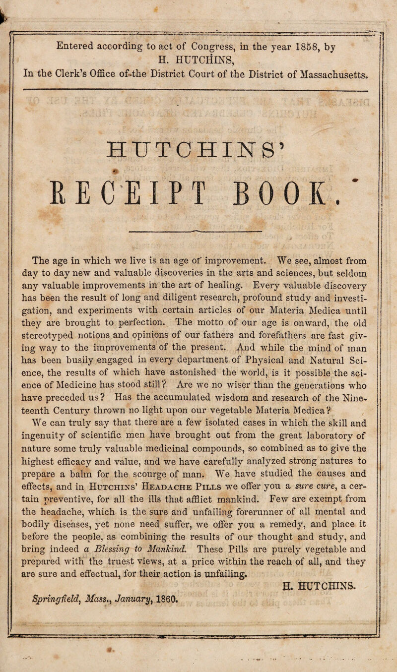 Entered according to act of Congress, in the year 1858, by H. HUTCHINS, In the Clerk’s Office oUthe District Court of the District of Massachusetts. HUTCHINS’ RECEIPT BOOK.' The age in which we live is an age or improvement. We see, almost from day to day new and valuable discoveries in the arts and sciences, but seldom any valuable improvements in the art of healing. Every valuable discovery has been the result of long and diligent research, profound study and investi¬ gation, and experiments with certain articles of our Materia Medica until they are brought to perfection.. The motto of our age is onward, the old stereotyped notions and opinions of our fathers and forefathers are fast giv¬ ing way to the improvements of the present. And while the mind of man has been busily engaged in every department of Physical and Natural Sci¬ ence, the results of which have astonished the world, is it possible the sci¬ ence of Medicine has stood still? Are we no wiser than the generations who have preceded us ? Has the accumulated wisdom and research of the Nine¬ teenth Century thrown no light upon our vegetable Materia Medica ? We can truly say that there are a few isolated cases in which the skill and ingenuity of scientific men have brought out from the great laboratory of nature some truly valuable medicinal compounds, so combined as to give the highest efficacy and value, and we have carefully analyzed strong natures to prepare a balm for the scourge of man. We have studied the causes and effects, and in Hutchins’ Headache Pills we offer you a sure cure, a cer¬ tain preventive, for all the ills that afflict mankind. Few are exempt from the headache, which is the sure and unfailing forerunner of all mental and bodily diseases, yet none need suffer, we offer you a remedy, and place it before the people, as combining the results of our thought and study, and bring indeed a Blessing to Mankind. These Pills are purely vegetable and prepared with the truest views, at a price within the reach of all, and they are sure and effectual, for their action is unfailing. H. HUTCHINS. Spring-field, Mass., January, 1860.