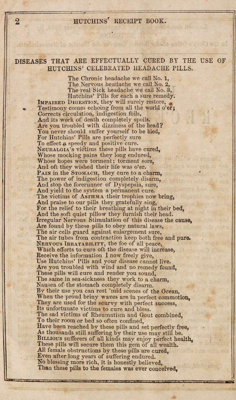 i\ DISEASES THAT ARE EFFECTUALLY CURED BY THE USE OF HUTCHINS’ CELEBRATED HEADACHE PILLS. The Chronic headache we call No. 1, The Nervous headache we call No. 2, The real Sick headache we call No. 3, Hutchins’ Pills for each a sure remedy. Impaired Digestion, they will surely restore, ^ « Testimony comes echoing from all the world o’er; Corrects circulation, indigestion foils, And its work of death completely spoils. Are you troubled with dizziness of the head ? You never should suffer yourself to be bled, For Hutchins’ Pills are perfectly sure To effect # speedy and positive cure. Neuralgia’s victims these pills have cured, Whose mocking pains they long endured, Whose hopes were torment; torment sore, And oft they wished their life was o’er. Pain in the Stomach, they cure to a charm, The power of indigestion completely disarm, And stop the forerunner of Dyspepsia, sure, And yield to the system a permanent cure. The victims of Asthma their trophies now bring, And praise to our pills they gratefully sing, For the relief to their breathing at night in their bed, And the soft quiet pillow they furnish their head. Irregular Nervous Stimulation of this disease the cause, Are found by these pills to obey natural laws, The air cells guard against enlargement sure, The air tubes from contraction keep both free and pure. Nervous Irratability, the foe of all peace, Which efforts to cure oft the disease will increase, Receive the information I now freely give, Use Hutchins’ Pills and your disease cannot live. Are you troubled with wind and no remedy found, These pills will cure and render you sound, The same in sea-sickness they work to a charm, Nausea of the stomach completely disarm. By their use you can rest ’mid scenes of the Ocean, When the proud briny waves are in perfect commotion, They are used for the scurvy with perfect success, Its unfortunate victims to cure and bless. The sad victims of Rheumatism and Gout combined, To their room or bed so often confined, Have been reached by these pills and set perfectly free, As thousands still suffering by their use may still be. Billious sufferers of all kinds may enjoy perfect health, These pills will secure them this gem of all wealth. All female obstructions by these pills are cured, Even after long years of suffering endured. No blessing more rich, it is honestly believed, Than these pills to the females was ever conceived, -1 ' ' ■-— — . J -rva*.-.