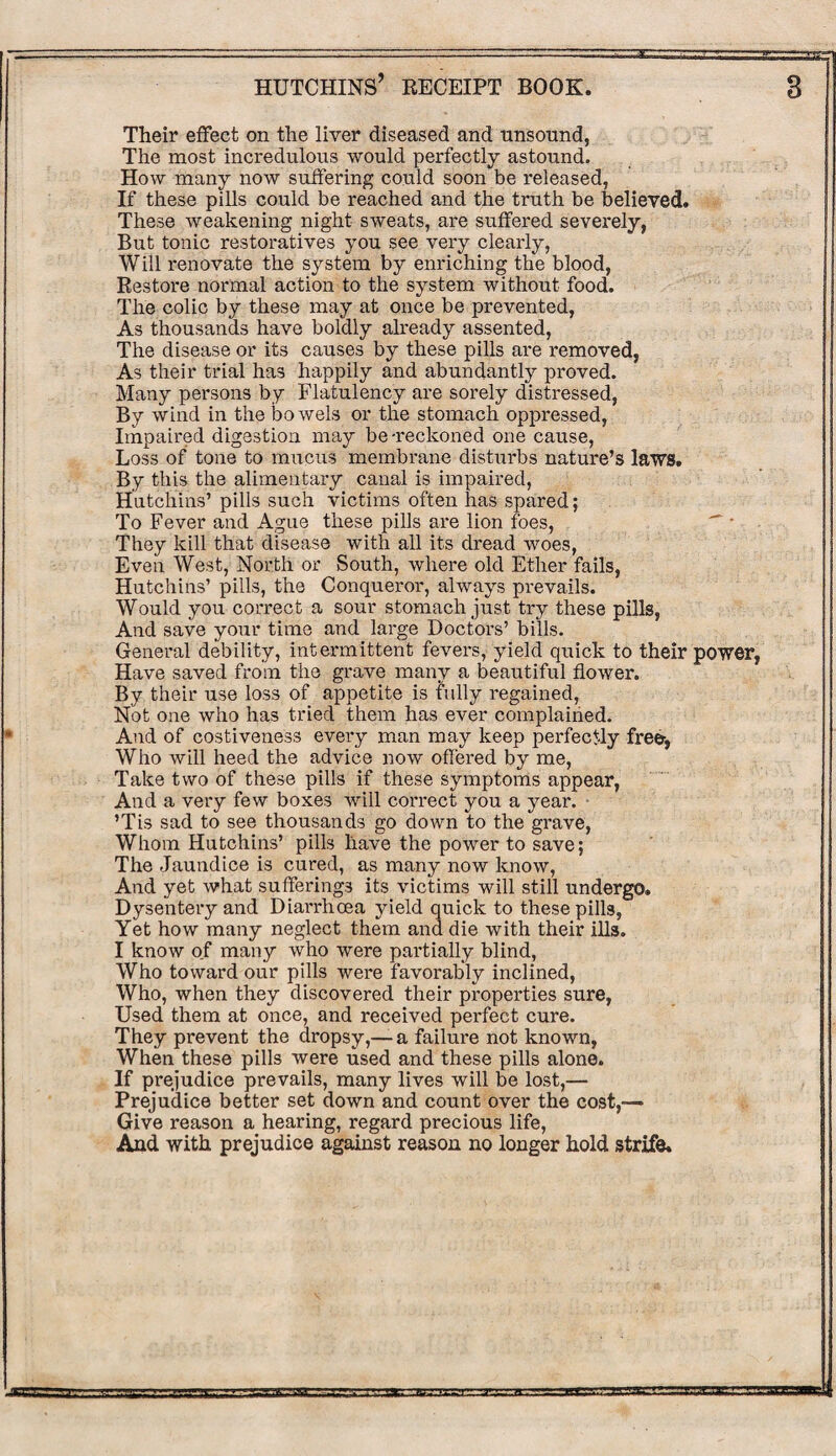 Their effect on the liver diseased and unsound, The most incredulous would perfectly astound. How many now suffering could soon be released, If these pills could be reached and the truth be believed. These weakening night sweats, are suffered severely, But tonic restoratives you see very clearly, Will renovate the system by enriching the blood, Restore normal action to the system without food. The colic by these may at once be prevented, As thousands have boldly already assented, The disease or its causes by these pills are removed, As their trial has happily and abundantly proved. Many persons by Flatulency are sorely distressed, By wind in the bowels or the stomach oppressed, Impaired digestion may be-reckoned one cause, Loss of tone to mucus membrane disturbs nature’s laws. By this the alimentary canal is impaired, Hutchins’ pills such victims often has spared; To Fever and Ague these pills are lion foes, They kill that disease with all its dread woes, Even West, North or South, where old Ether fails, Hutchins’ pills, the Conqueror, always prevails. Would you correct a sour stomach just try these pills, And save your time and large Doctors’ bills. General debility, intermittent fevers, yield quick to their power, Have saved from the grave many a beautiful flower. By their use loss of appetite is fully regained, Not one who has tried them has ever complained. And of costiveness every man may keep perfectly freer, Who will heed the advice now offered by me, Take two of these pills if these symptoms appear, And a very few boxes will correct you a year. ’Tis sad to see thousands go down to the grave, Whom Hutchins’ pills have the power to save; The Jaundice is cured, as many now know, And yet what sufferings its victims will still undergo. Dysentery and Diai’rhoea yield quick to these pills, Yet how many neglect them and die with their ills. I know of many who were partially blind, Who toward our pills were favorably inclined, Who, when they discovered their properties sure, Used them at once, and received perfect cure. They prevent the dropsy,—a failure not known, When these pills were used and these pills alone. If prejudice prevails, many lives will be lost,— Prejudice better set down and count over the cost,— Give reason a hearing, regard precious life, And with prejudice against reason no longer hold strife.