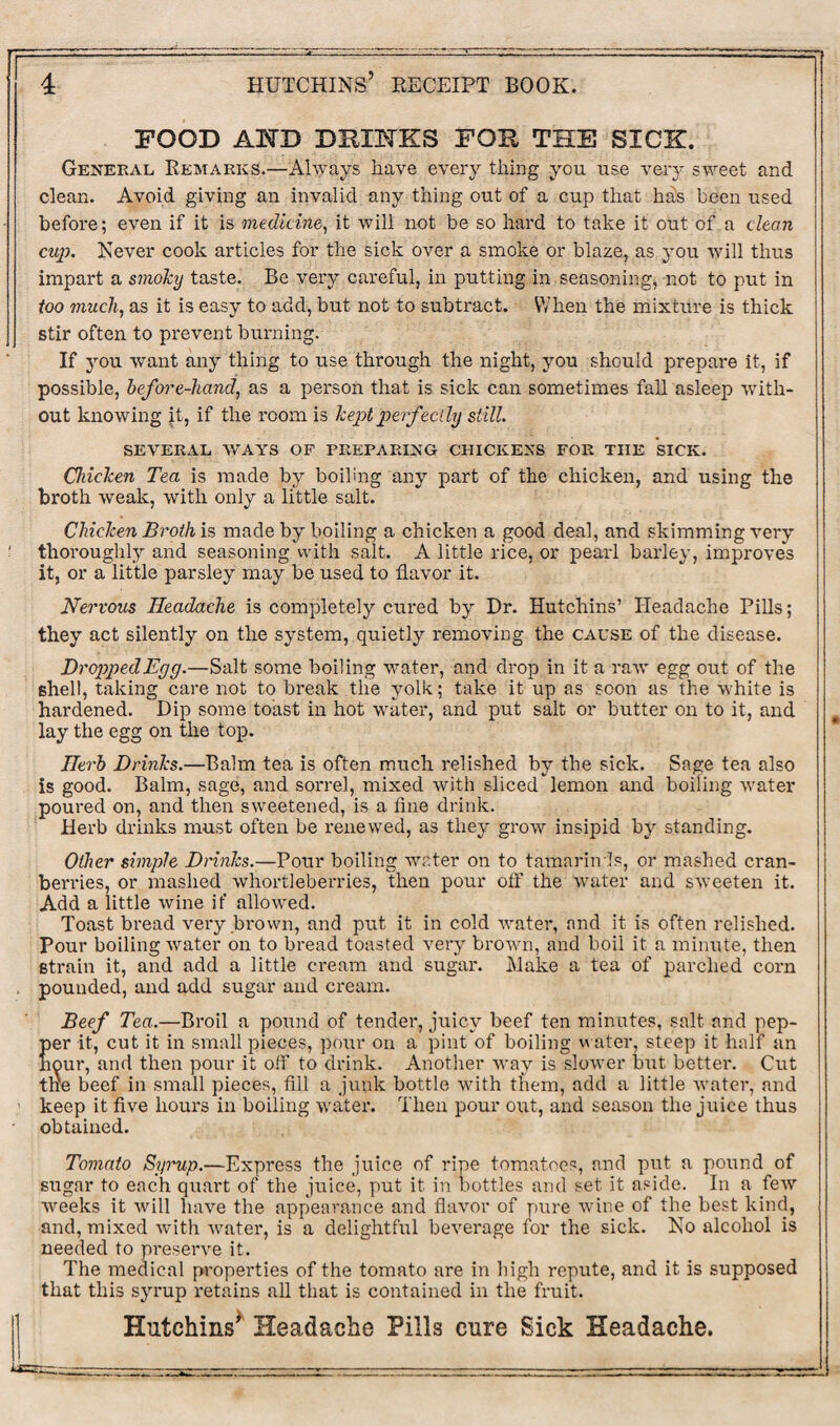 FOOD AND DRINKS FOR THE SICK. General Remarks.—Always have every thing you use veiy sweet and clean. Avoid giving an invalid any thing out of a cup that has been used before; even if it is medicine, it will not be so hard to take it out of a clean cup. Never cook articles for the sick over a smoke or blaze, as you will thus impart a smoky taste. Be very careful, in putting in seasoning, not to put in too much, as it is easy to add, but not to subtract. When the mixture is thick stir often to prevent burning. If you want any thing to use through the night, you should prepare it, if possible, before-liancl, as a person that is sick can sometimes fall asleep with¬ out knowing jt, if the room is kept perfectly still. SEVERAL WAYS OF PREPARING CHICKENS FOR THE SICK. Chicken Tea is made by boiling any part of the chicken, and using the broth weak, with only a little salt. Chicken Broth is made by boiling a chicken a good deal, and skimming very thoroughly and seasoning with salt. A little rice, or pearl barley, improves it, or a little parsley may be used to flavor it. Nervous Headache is completely cured by Dr. Hutchins’ Headache Pills; they act silently on the system, quietly removing the cause of the disease. Dropped Egg.—Salt some boiling water, and drop in it a raw egg out of the shell, taking care not to break the yolk; take it up as soon as the white is hardened. Dip some toast in hot water, and put salt or butter on to it, and lay the egg on the top. Herb Drinks.—Balm tea is often much relished by the sick. Sage tea also is good. Balm, sage, and sorrel, mixed with slicedlemon and boiling water poured on, and then sweetened, is a fine drink. Herb drinks must often be renewed, as they grow insipid by standing. Other simple Drinks.—Pour boiling water on to tamarinls, or mashed cran¬ berries, or mashed whortleberries, then pour off the water and sweeten it. Add a little wine if allowed. Toast bread very brown, and put it in cold water, and it is often relished. Pour boiling water on to bread toasted very brown, and boil it a minute, then strain it, and add a little cream and sugar. Make a tea of parched corn . pounded, and add sugar and cream. Beef Tea.—Broil a pound of tender, juicy beef ten minutes, salt and pep¬ per it, cut it in small pieces, pour on a pint of boiling water, steep it half an hour, and then pour it off to drink. Another way is slower but better. Cut tne beef in small pieces, fill a junk bottle with them, add a little water, and keep it five hours in boiling water. Then pour out, and season the juice thus obtained. Tomato Syrup.—Expi'ess the juice of ripe tomatoes, and put a pound of sugar to each quart of the juice, put it in bottles and set it aside. In a few weeks it will have the appearance and flavor of pure wine of the best kind, and, mixed with water, is a delightful beverage for the sick. No alcohol is needed to preserve it. The medical properties of the tomato are in high repute, and it is supposed that this syrup retains all that is contained in the fruit.