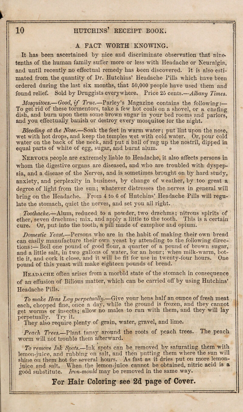 A FACT WORTH KNOWING. It has been ascertained by nice and discriminate observation that nine* tenths of the human family suffer more or less with Headache or Neuralgia, and until recently no effectual remedy has been discovered. It is also esti¬ mated from the quantity of Dr. Hutchins’ Headache Pills which have been ordered during the last six months, that 50,000 people have used them and found relief. Sold by Druggists everywhere. Price 25 cents .—Albany Times. Mosquitoes.—Good, if True.—Parley’s Magazine contains the following:— To get rid of these tormentors, take a few hot coals on a shovel, or a chafing dish, and bum upon them some brown sugar in your bed rooms and parlors, and you effectually banish or destroy every mosquitoe for the night. Bleeding at the Nose.—Soak the feet in warm water; put lint upon the nose, wet with hot drops, and keep the temples wet with cold water. Or, pour cold water on the back of the neck, and put a ball of rag up the nostril, dipped in equal parts of white of egg, sugar, and burnt alum. » Nervous people are extremely liable to Headache, it also affects persons in whom the digestive organs are diseased, and who are troubled with dyspep¬ sia, and a disease of the Nerves, and is sometimes brought on by hard study, anxiety, and perplexity in business, by change of weather, by too great a degree of light from the sun; whatever distresses the nerves in general will bring on the Headache. From 4 to 6 of Hutchins’ Headache Pills will regu¬ late the stomach, quiet the nerves, and set you all right. Toothache.—Alum, reduced to a powder, two drachms ; nitrous spirits of ether, seven drachma; mix, and apply a little to the tooth. This is a certain cure. Or, put into the tooth, a pill made of camphor and opium. Domestic Yeast.—Persons who are in the habit of making their own bread can easily manufacture their own yeast by attending to the following direc¬ tions :— Boil one pound of good flour, a quarter of a pound of brown sugar, and a little salt, in two gallons of water, for an hour; when milk-warm, bot¬ tle it, and cork it close, and it will be fit for use in twenty-four hours. One pound of this yeast will make eighteen pounds of bread. Headache often arises from a morbid state of the stomach in consequence of an effusion of Bilious matter, which can be carried off by using Hutchins’ Headache Pills. To make Hens Lay perpetually.—Give your hens half an ounce of fresh meat each, chopped fine, once a day, while the ground is frozen, and they cannot get worms or insects; allow no males to run with them, and they will lay perpetually. Try it. They also require plenty of grain, water, gravel, and lime. Peach Trees.—Plant tans}r around the roots of peach trees. The peach worm will not trouble them afterward. » To remove Ink Spots.-—Ink spots can be removed by saturating them with lemon-juice, and rubbing on salt, and then putting them where the sun will shine on them hot for several hours. As fast as it dries put on more lemon- juice and salt. When the lemon-juice cannot be obtained, nitric acid is a good substitute. Iron-mould may be removed in the same way.