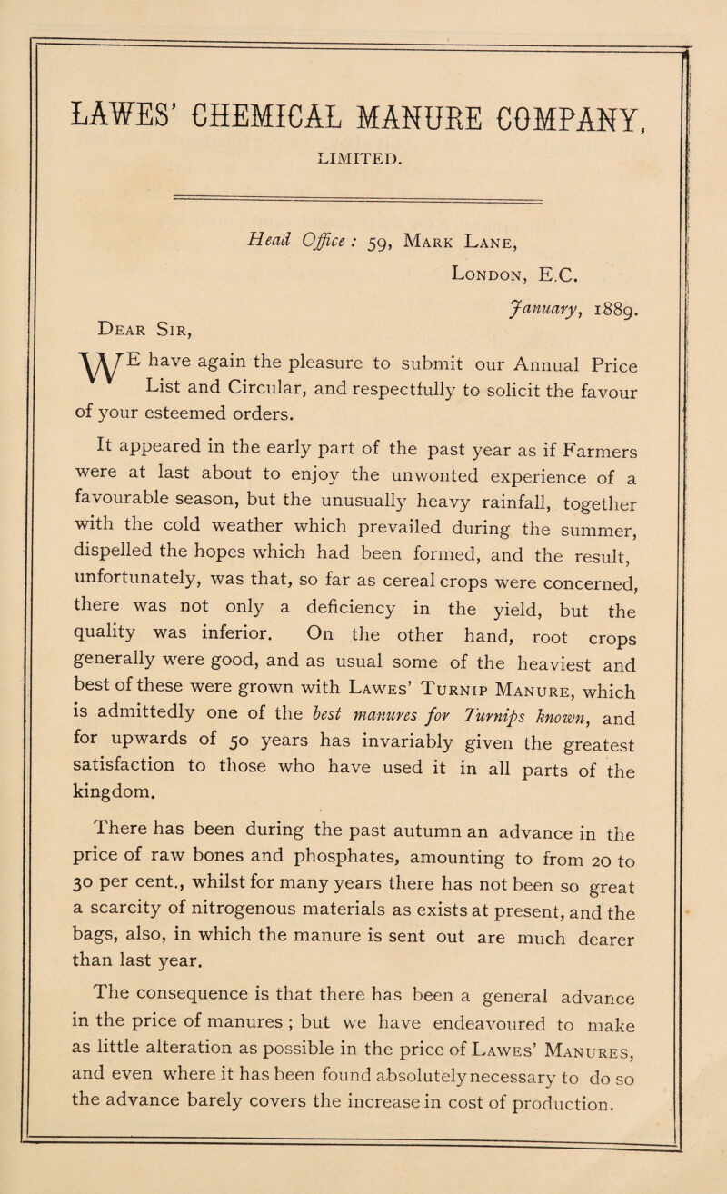 LAWES’ CHEMICAL MANURE COMPANY, LIMITED. Head Office : 59, Mark Lane, London, E.C. January, 1889. Dear Sir, ^ave again the pleasure to submit our Annual Price List and Circular, and respectfully to solicit the favour of your esteemed orders. It appeared in the early part of the past year as if Farmers were at last about to enjoy the unwonted experience of a favourable season, but the unusually heavy rainfall, together with the cold weather which prevailed during the summer, dispelled the hopes which had been formed, and the result, unfortunately, was that, so far as cereal crops were concerned, there was not only a deficiency in the yield, but the quality was inferior. On the other hand, root crops generally were good, and as usual some of the heaviest and best of these were grown with Lawes’ Turnip Manure, which is admittedly one of the best manures for Turnips known, and for upwards of 50 years has invariably given the greatest satisfaction to those who have used it in all parts of the kingdom. There has been during the past autumn an advance in the price of raw bones and phosphates, amounting to from 20 to 30 per cent., whilst for many years there has not been so great a scarcity of nitrogenous materials as exists at present, and the bags, also, in which the manure is sent out are much dearer than last year. The consequence is that there has been a general advance in the price of manures ; but we have endeavoured to make as little alteration as possible in the price of Lawes’ Manures, and even where it has been found absolutely necessary to do so the advance barely covers the increase in cost of production.