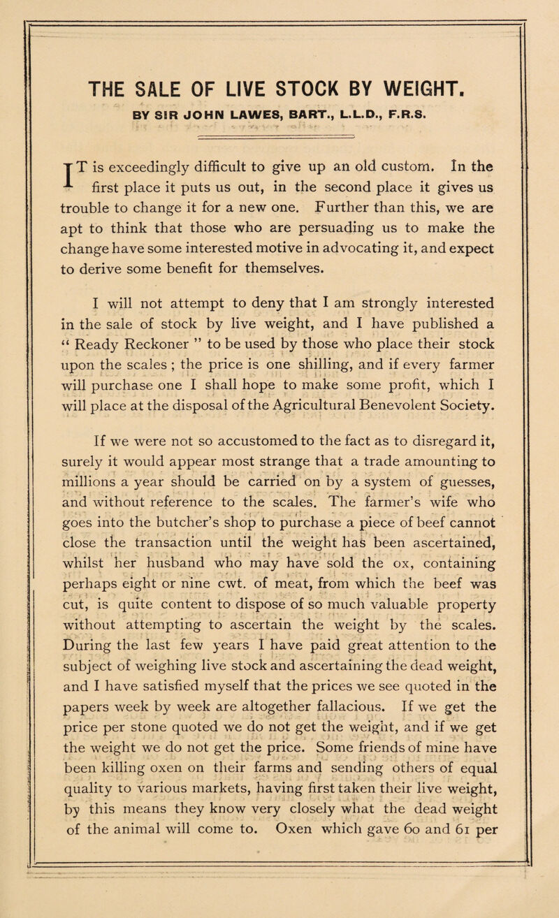 THE SALE OF LIVE STOCK BY WEIGHT. BY S5R JOHN LAWES, BART., L.L.D., F.R.S. T T is exceedingly difficult to give up an old custom. In the first place it puts us out, in the second place it gives us trouble to change it for a new one. Further than this, we are apt to think that those who are persuading us to make the change have some interested motive in advocating it, and expect to derive some benefit for themselves. I will not attempt to deny that I am strongly interested in the sale of stock by live weight, and I have published a “ Ready Reckoner ” to be used by those who place their stock upon the scales ; the price is one shilling, and if every farmer will purchase one I shall hope to make some profit, which I will place at the disposal of the Agricultural Benevolent Society. If we were not so accustomed to the fact as to disregard it, surely it would appear most strange that a trade amounting to millions a year should be carried on by a system of guesses, and without reference to the scales. The farmer’s wife who i j ' .. i * goes into the butcher’s shop to purchase a piece of beef cannot close the transaction until the weight has been ascertained, whilst her husband who may have sold the ox, containing perhaps eight or nine cwt, of meat, from which the beef was cut, is quite content to dispose of so much valuable property without attempting to ascertain the weight by the scales. During the last few years I have paid great attention to the subject of weighing live stock and ascertaining the dead weight, and I have satisfied myself that the prices we see quoted in the papers week by week are altogether fallacious. If we get the price per stone quoted we do not get the weight, and if we get the weight we do not get the price. Some friends of mine have been killing oxen on their farms and sending others of equal quality to various markets, having first taken their live weight, by this means they know very closely what the dead weight of the animal will come to. Oxen which gave 60 and 61 per