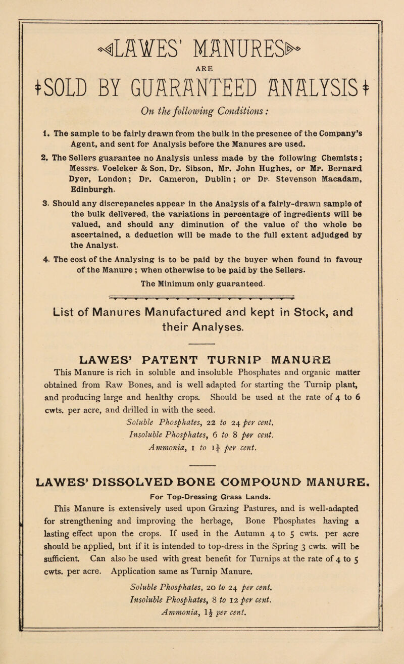 ♦CHWES’ MANURES^ ARE ♦SOLD BY GUARANTEED ANALYSIS* On the following Conditions: 1. The sample to be fairly drawn from the bulk in the presence of the Company’s Agent, and sent for Analysis before the Manures are used. 2. The Sellers guarantee no Analysis unless made by the following Chemists; Messrs. Voeleker & Son, Dr. Sibson, Mr. John Hughes, or Mr. Bernard Dyer, London; Dr. Cameron, Dublin; or Dr. Stevenson Macadam, Edinburgh. 3. Should any discrepancies appear in the Analysis of a fairly-drawn sample of the bulk delivered, the variations in percentage of ingredients will be valued, and should any diminution of the value of the whole be ascertained, a deduction will be made to the full extent adjudged by the Analyst. 4. The eost of the Analysing is to be paid by the buyer when found in favour of the Manure ; when otherwise to be paid by the Sellers. The Minimum only guaranteed. List of Manures Manufactured and kept in Stock, and their Analyses. LA WES’ PATENT TURNIP MANURE This Manure is rich in soluble and insoluble Phosphates and organic matter obtained from Raw Bones, and is well adapted for starting the Turnip plant, and producing large and healthy crops. Should be used at the rate of 4 to 6 cwts. per acre, and drilled in with the seed. Soluble Phosphates, 22 to 24 per cent. Insoluble Phosphates, 6 to 8 per cent. Ammonia, 1 to i| per cent. LAWES’ DISSOLVED BONE COMPOUND MANURE. For Top-Dressing Grass Lands. This Manure is extensively used upon Grazing Pastures, and is well-adapted for strengthening and improving the herbage, Bone Phosphates having a lasting effect upon the crops. If used in the Autumn 4 to 5 cwts. per acre should be applied, bnt if it is intended to top-dress in the Spring 3 cwts. will be sufficient Can also be used with great benefit for Turnips at the rate of 4 to 5 cwts. per acre. Application same as Turnip Manure. Soluble Phosphates, 20 to 24 per cent. Insoluble Phosphates, 8 to 12 per cent. Ammonia, 1J per cent.