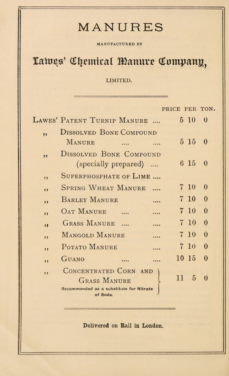 MANURES MANUFACTURED BY Xato^s’ €I|£miraI Manure (JrnnpattK, LIMITED. price : PER TON L awes’ Patent Turnip Manure .... 5 10 0 >> Dissolved Bone Compound Manure 5 15 0 n Dissolved Bone Compound (specially prepared) .... 6 15 0 i» 11 Superphosphate of Lime .... Spring Wheat Manure .... 7 10 0 ii Barley Manure 7 10 0 11 Oat Manure 7 10 0 ii Grass Manure .... 7 10 0 ii Mangold Manure 7 10 0 ii Potato Manure 7 10 0 ii Guano .... .... 10 15 0 11 Concentrated Corn and ' Grass Manure 11 5 0 Recommended as a substitute for Nitrate of Soda. Delivered on Rail in London. . .^