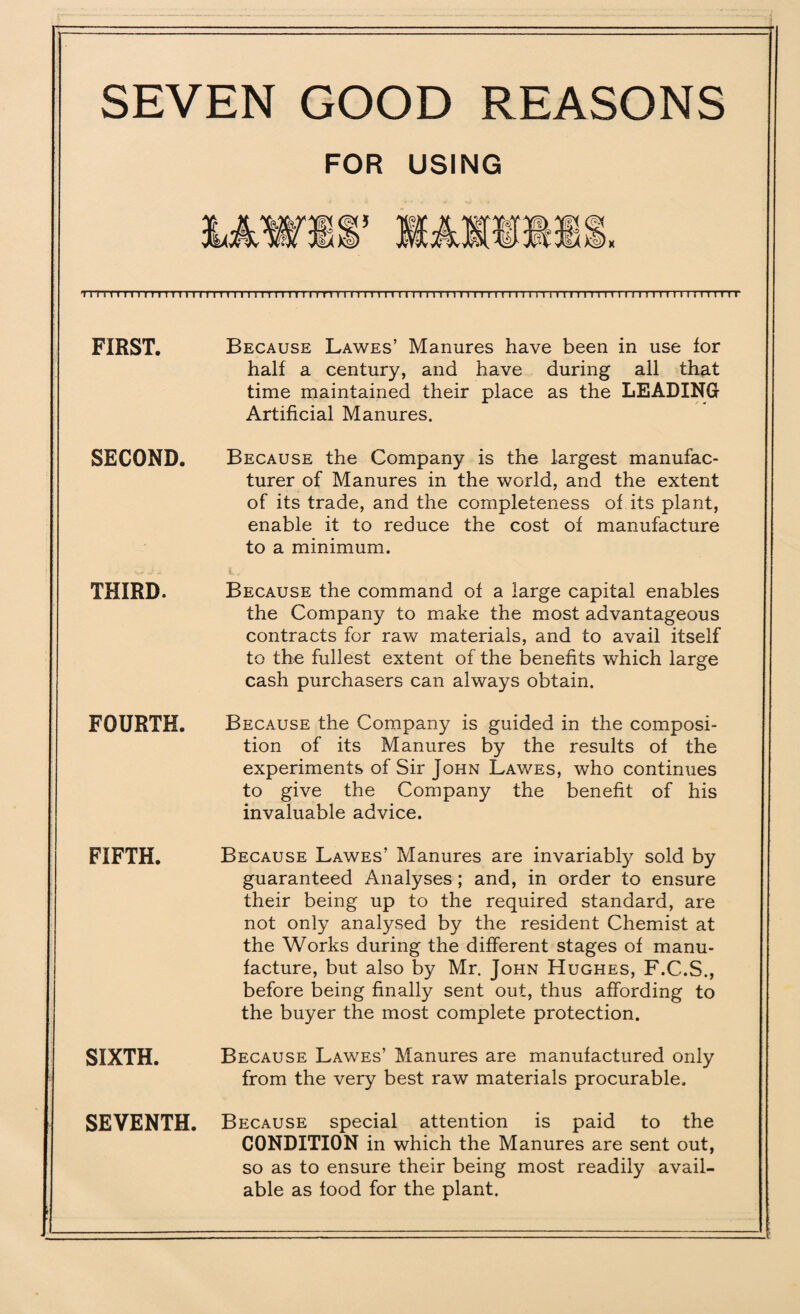 SEVEN GOOD REASONS FOR USING nTnimmiii iTrrrmTi limn i u r i > 1111) 1111111 n 111 rrrn i rm r rrrnr 1111111 111111 n 1111111111 FIRST. Because Lawes’ Manures have been in use for half a century, and have during all that time maintained their place as the LEADING Artificial Manures. SECOND. Because the Company is the largest manufac¬ turer of Manures in the world, and the extent of its trade, and the completeness of its plant, enable it to reduce the cost of manufacture to a minimum. THIRD. Because the command of a large capital enables the Company to make the most advantageous contracts for raw materials, and to avail itself to the fullest extent of the benefits which large cash purchasers can always obtain. FOURTH. Because the Company is guided in the composi¬ tion of its Manures by the results of the experiments of Sir John Lawes, who continues to give the Company the benefit of his invaluable advice. FIFTH. SIXTH. SEVENTH. Because Lawes’ Manures are invariably sold by guaranteed Analyses ; and, in order to ensure their being up to the required standard, are not only analysed by the resident Chemist at the Works during the different stages of manu¬ facture, but also by Mr. John Hughes, F.C.S., before being finally sent out, thus affording to the buyer the most complete protection. Because Lawes’ Manures are manufactured only from the very best raw materials procurable. Because special attention is paid to the CONDITION in which the Manures are sent out, so as to ensure their being most readily avail¬ able as food for the plant.