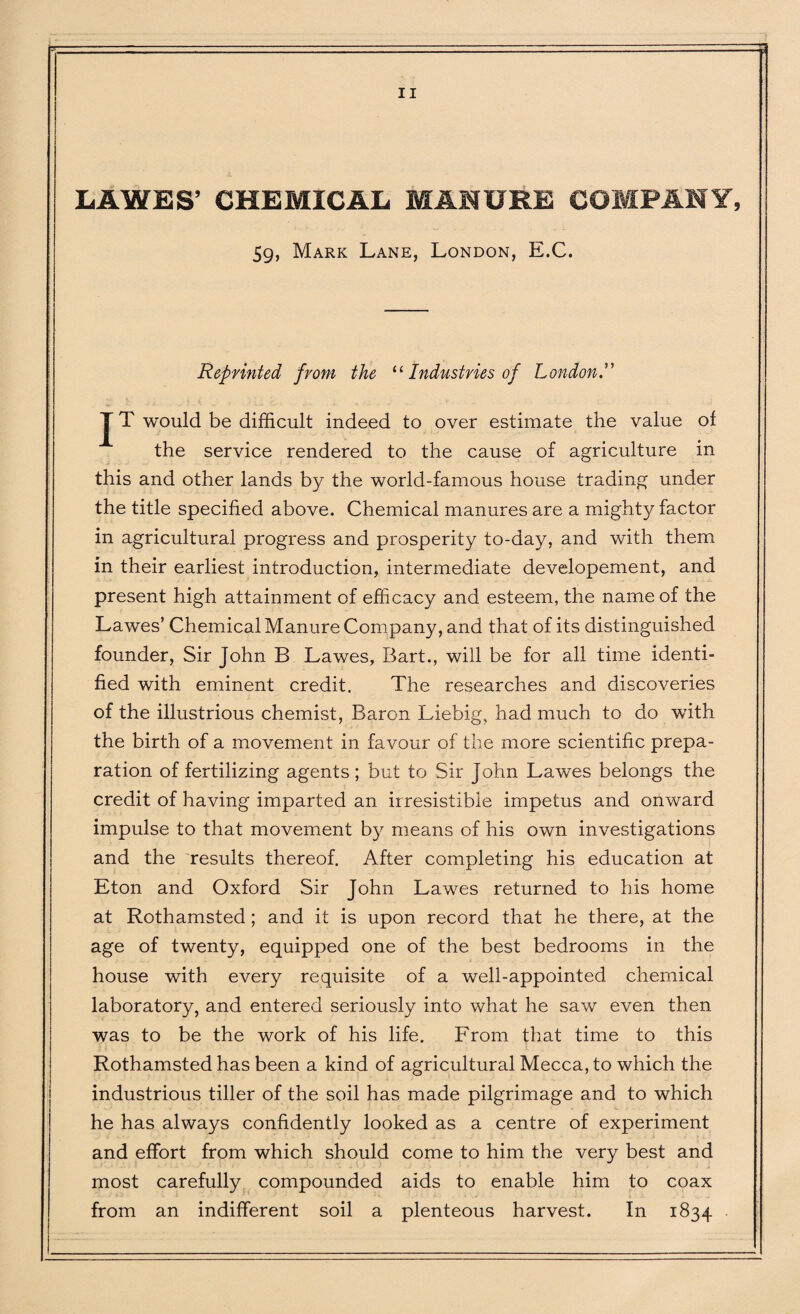 LA WE S’ CHEMICAL MANURE COMPANY, 59, Mark Lane, London, E.C. Reprinted from the “ Industries of London J T would be difficult indeed to over estimate the value of the service rendered to the cause of agriculture in this and other lands by the world-famous house trading under the title specified above. Chemical manures are a mighty factor in agricultural progress and prosperity to-day, and with them in their earliest introduction, intermediate developement, and present high attainment of efficacy and esteem, the name of the Lawes’ Chemical Manure Company, and that of its distinguished founder, Sir John B Lawes, Bart., will be for all time identi¬ fied with eminent credit. The researches and discoveries of the illustrious chemist, Baron Liebig, had much to do with the birth of a movement in favour of the more scientific prepa¬ ration of fertilizing agents; but to Sir John Lawes belongs the credit of having imparted an ii resistible impetus and onward impulse to that movement by means of his own investigations and the results thereof. After completing his education at Eton and Oxford Sir John Lawes returned to his home at Rothamsted; and it is upon record that he there, at the age of twenty, equipped one of the best bedrooms in the house with every requisite of a well-appointed chemical laboratory, and entered seriously into what he saw even then was to be the work of his life. From that time to this Rothamsted has been a kind of agricultural Mecca, to which the industrious tiller of the soil has made pilgrimage and to which he has always confidently looked as a centre of experiment and effort from which should come to him the very best and most carefully compounded aids to enable him to coax from an indifferent soil a plenteous harvest. In 1834